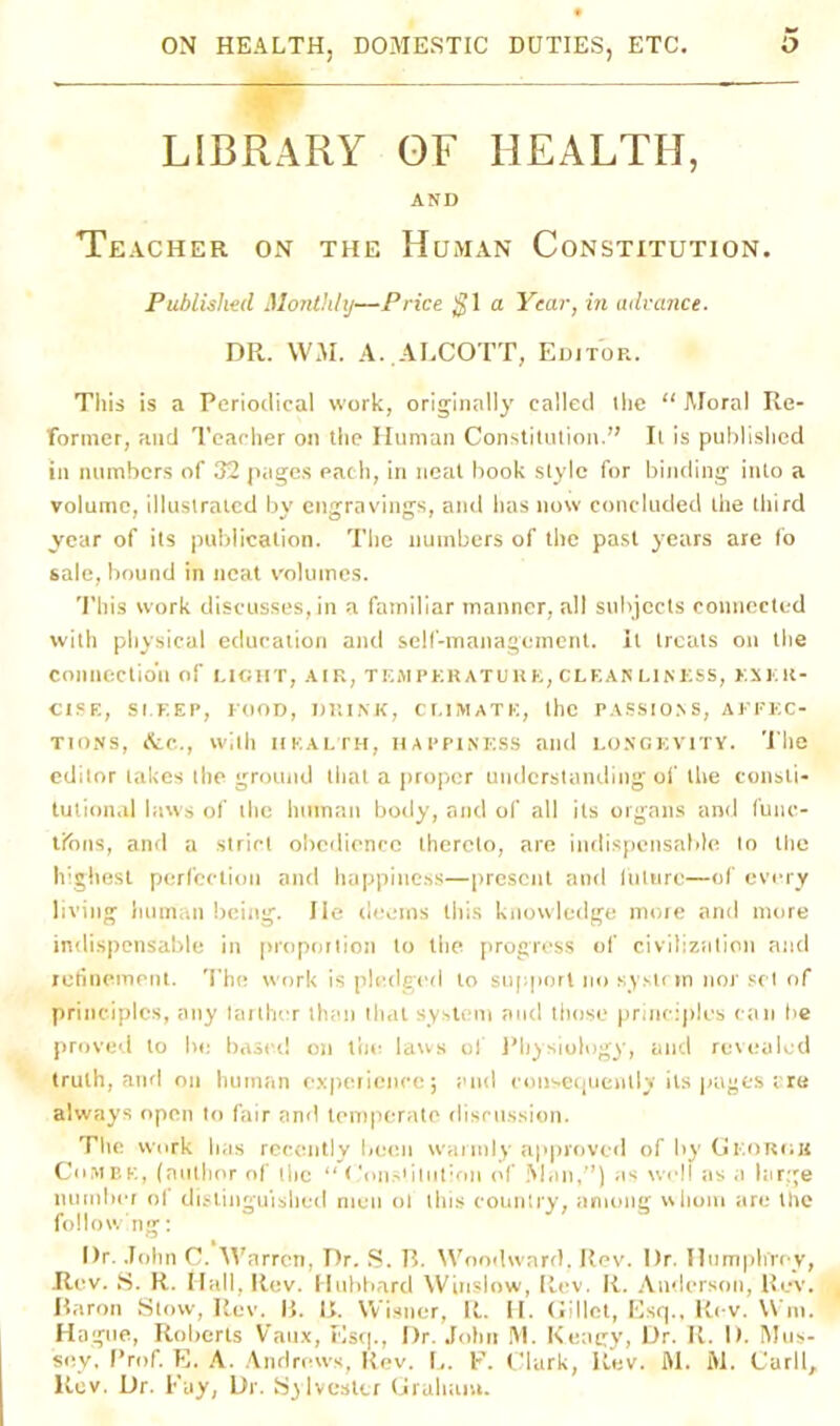 LIBRARY QF HEALTH, AND Teacher on the Human Constitution. Published Monthly—Price $1 a Year, in advance. DR. WM. A. ALCOTT, Editor. This is a Periodical work, originally called (lie “ Moral Re- former, and Teacher on the Human Constitution.” It is published in numbers of 32 pages each, in neat book style for binding into a volume, illustrated by engravings, and has now concluded the third year of its publication. The numbers of the past years are fo sale, bound in neat volumes. This work discusses, in a familiar manner, all subjects connected with physical education and self-management, it treats on the connection of LIGHT, AIR, TEMPERATURE, CLEAR L1NESS, EXER- CISE, SLEEP, FOOD, DRINK, CLIMATE, the PASSIONS, AFFEC- TIONS, dtc., With HEALTH, HAPPINESS aild LONGEVITY. The editor lakes the ground that a proper understanding of the consti- tutional laws of the human body, and of all its organs and func- tions, and a strict obedience thereto, are indispensable to the highest perfection and happiness—present and liiture—of every living human being. lie deems this knowledge more and more indispensable in proportion to the progress of civilization and refinement. The work is pledged to support no system nor set of principles, any tarther than that system and those principles can be proved to he based on the laws of Physiology, and revealed truth, and on human experience; and consequently its pages ere always open to fair and temperate discussion. The work has recently been warmly approved of by Georgis Combe, (author of tlie “ Constitution of Man,”) as well as a large number of distinguished men of this country, among whom are the following: l)r. John C. Warren, Dr. S. B. Woodward. Rev. Dr. Humphrey, JRev. S. R. Hall, Rev. Hubbard Winslow, Rev. R. Anderson, Rev. Baron Stow, Rev. B. I>. Wisner, It. H. Gillet, Esq., Rev. Win. Hague, Roberts Vaux, Esq., Hr. John M. K.eagy, Dr. R. I). Mus- soy. Prof. E. A. Andrews, Rev. L. F. Clark, Rev. fll. M. Carll, ltev. Dr. Fay, Dr. Sylvester Graham.