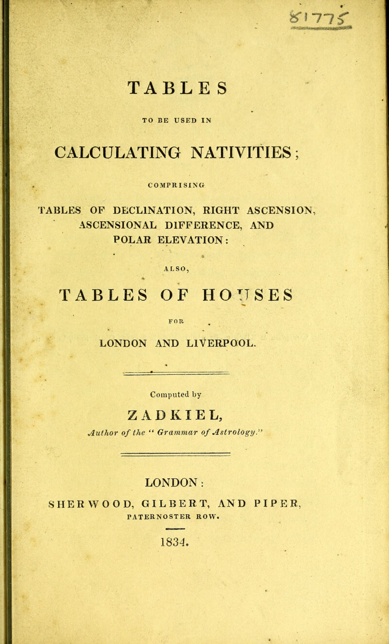 TABLE S %\-nf TO BE USED IN CALCULATING NATIVITIES; COMPRISING TABLES OF DECLINATION, RIGHT ASCENSION, ASCENSIONAL DIFFERENCE, AND POLAR ELEVATION: TABLES OF HOUSES LONDON AND LIVERPOOL. Computed by ZADKIEL, Author of the “ Grammar of Astrology.? LONDON: SHERWOOD, GILBERT, AND PIPER, PATERNOSTER ROW. 1834.