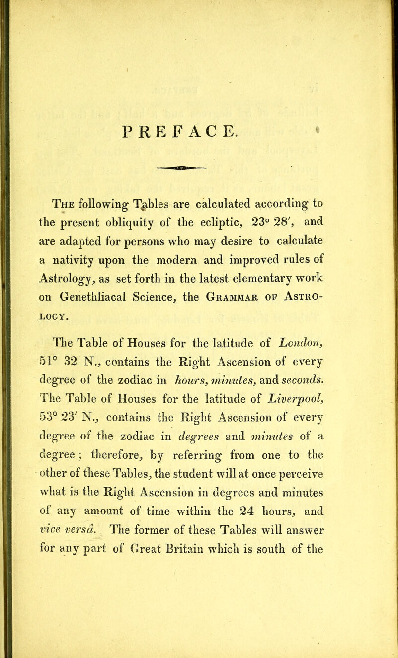 PREFAC E. « The following Tables are calculated according to the present obliquity of the ecliptic, 23° 28', and are adapted for persons who may desire to calculate a nativity upon the modern and improved rules of Astrology, as set forth in the latest elementary work on Genethliacal Science, the Grammar of Astro- logy. The Table of Houses for the latitude of London, 51° 32 N., contains the Right Ascension of every degree of the zodiac in hours, minutes, and seconds. The Table of Houses for the latitude of Liverpool, 53° 23' N., contains the Right Ascension of every degree of the zodiac in degrees and minutes of a degree; therefore, by referring from one to the other of these Tables, the student will at once perceive what is the Right Ascension in degrees and minutes of any amount of time within the 24 hours, and vice versa. The former of these Tables will answer for any part of Great Britain which is south of the