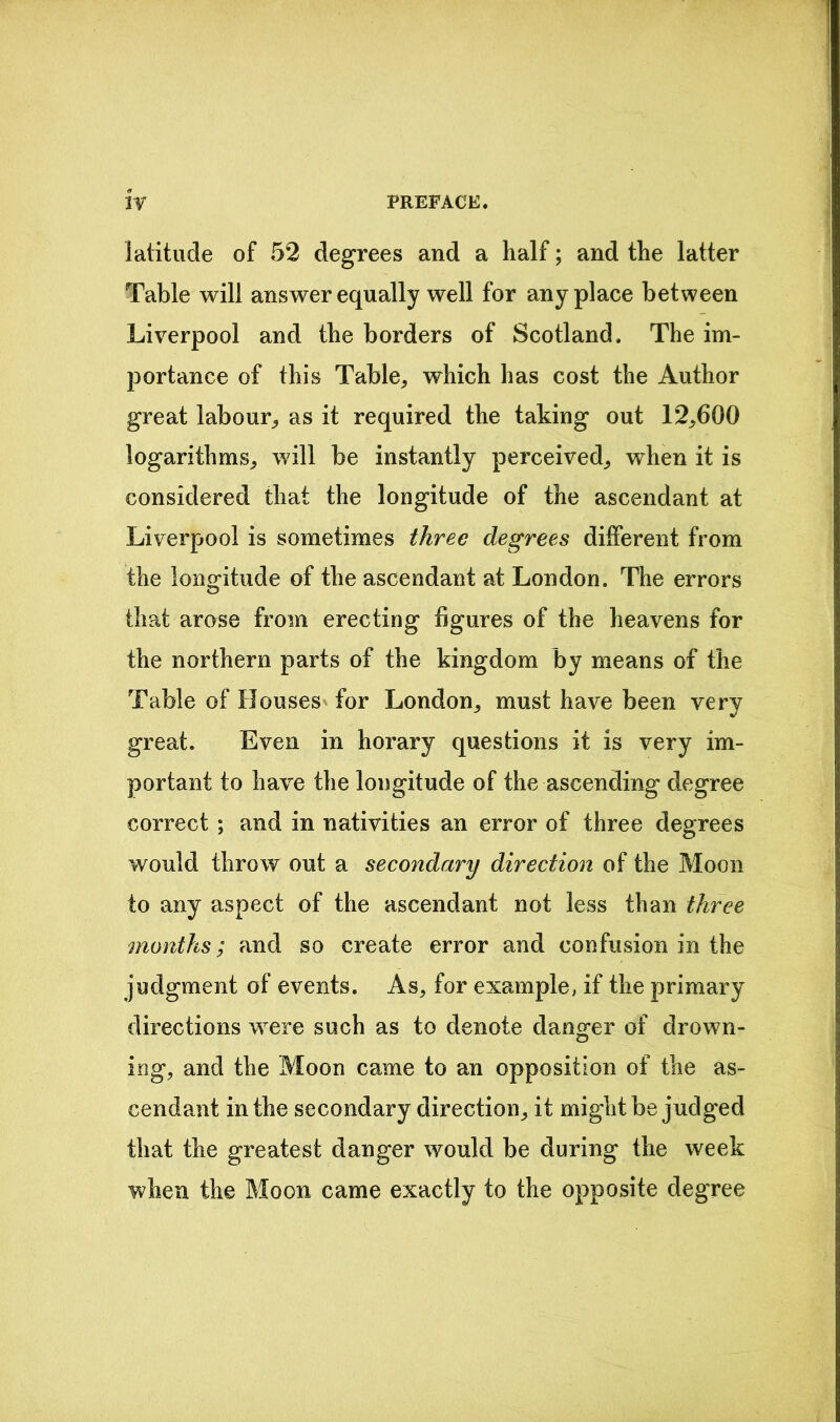 latitude of 52 degrees and a half; and the latter Table will answer equally well for anyplace between Liverpool and the borders of Scotland. The im- portance of this Table, which has cost the Author great labour, as it required the taking out 12,600 logarithms, will be instantly perceived, when it is considered that the longitude of the ascendant at Liverpool is sometimes three degrees different from the longitude of the ascendant at London. The errors that arose from erecting figures of the heavens for the northern parts of the kingdom by means of the Table of Houses for London, must have been very great. Even in horary questions it is very im- portant to have the longitude of the ascending degree correct ; and in nativities an error of three degrees would throw out a secondary direction of the Moon to any aspect of the ascendant not less than three months; and so create error and confusion in the judgment of events. As, for example, if the primary directions were such as to denote danger of drown- ing, and the Moon came to an opposition of the as- cendant in the secondary direction, it might be judged that the greatest danger would be during the week when the Moon came exactly to the opposite degree