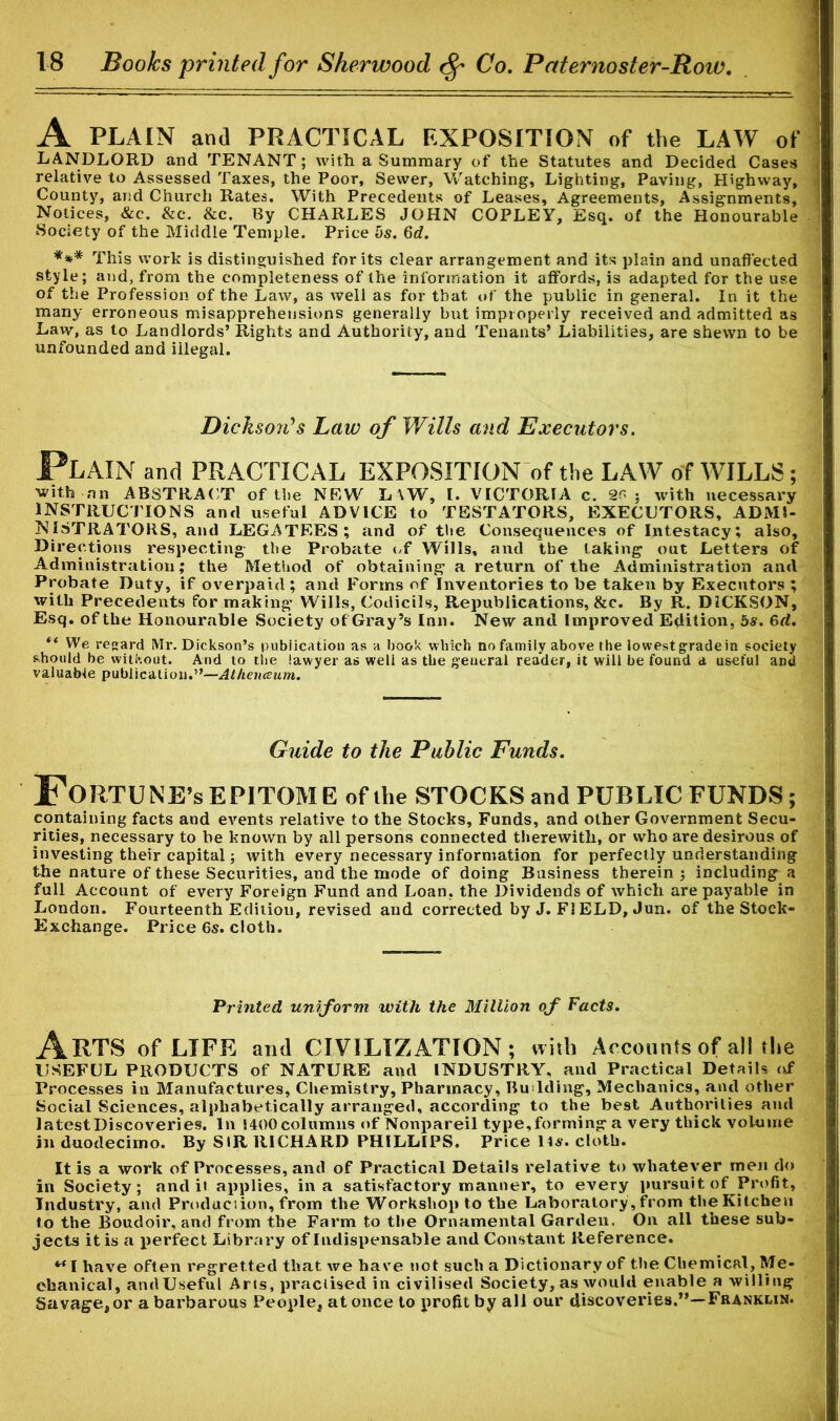 A PLAIN and PRACTICAL EXPOSITION of the LAW of LANDLORD and TENANT; with a Summary of the Statutes and Decided Cases relative to Assessed Taxes, the Poor, Sewer, Watching, Lighting, Paving, Highway, County, and Church Rates. With Precedents of Leases, Agreements, Assignments, Notices, &c. &c. &c. By CHARLES JOHN COPLEY, Esq. of the Honourable Society of the Middle Temple. Price hs. Qd. *** This work is distinguished for its clear arrangement and its plain and unaffected style; and, from the completeness of the information it affords, is adapted for the use of the Profession of the Law, as well as for that of the public in general. In it the many erroneous misapprehensions generally but improperly received and admitted as Law, as to Landlords’ Rights and Authority, and Tenants’ Liabilities, are shewn to be unfounded and illegal. Dickson's Law of Wills and Executors. Plain and PRACTICAL EXPOSITION of the LAW of WILLS ; with nn ABSTRACT of the NEW L\W, I. VICTORIA c. 2G : with necessary INSTRUCTIONS and useful ADVICE to TESTATORS, EXECUTORS, ADMI- NISTRATORS, and LEGATEES; and of the Consequences of Intestacy; also. Directions respecting the Probate of Wills, and the taking out Letters of Administration; the Method of obtaining a return of the Administration and Probate Duty, if overpaid; and Forms of Inventories to be taken by Executors ; with Precedents for making Wills, Codicils, Republications, &c. By R. DICKSON, Esq, of the Honourable Society of Gray’s Inn. New and Improved Edition, 5s. 6d. tf We regard Mr. Dickson’s publication as a book which no family above the lowrest grade in society should be without. And to the lawyer as weli as the general reader, it will be found a useful and valuable publication.”—Atheiueum. Guide to the Public Funds. Fortune’s EPITOME of the STOCKS and PUBLIC FUNDS; containing facts and events relative to the Stocks, Funds, and other Government Secu- rities, necessary to be known by all persons connected therewith, or who are desirous of investing their capital; with every necessary information for perfectly understanding the nature of these Securities, and the mode of doing Business therein ; including a full Account of every Foreign Fund and Loan, the Dividends of which are payable in London. Fourteenth Edition, revised and corrected by J. FI ELD, Jun. of the Stock- Exchange. Price 6s. cloth. Printed uniform with the Million of Facts. Arts of LIFE and CIVILIZATION; with Accounts of all the USEFUL PRODUCTS of NATURE and INDUSTRY, and Practical Details of Processes in Manufactures, Chemistry, Pharmacy, Bu lding, Mechanics, and other Social Sciences, alphabetically arranged, according to the best Authorities and latestDiscoveries. In !400 columns of Nonpareil type,forming a very thick volume in duodecimo. By SIR RICHARD PHILLIPS. Price Us. cloth. It is a work of Processes, and of Practical Details relative to whatever men do in Society; and it applies, in a satisfactory manner, to every pursuit of Profit, Industry, and Production, from the Workshop to the Laboratory, from the Kitchen to the Boudoir, and from the Farm to the Ornamental Garden. On all these sub- jects it is a perfect Library of Indispensable and Constant Reference. MI have often regretted that we have not such a Dictionary of the Chemical, Me- chanical, and Useful Arts, practised in civilised Society, as would enable a willing Savage, or a barbarous People, at once to profit by all our discoveries.”—Franklin.