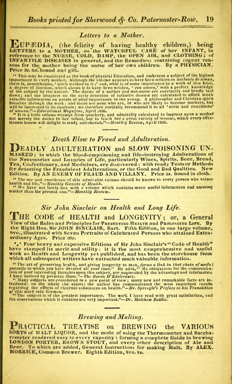 Letters to a Mother. Eupf.dia, (the felicity of having healthy children,) being LETTERS to a MOTHER, on (lie WATCHFUL CARE of her INFANT, in reference to the NURSE, COLD, DAMP, the OPEN AIR, and CLOTHING; of INFANTILE DISEASES in general, and the Remedies: containing cogent rea- sons for th^ mother being the nurse of her own children. By a PHYSICIAN. Price 3s. 6d. bound and gilt. “ This may be considered as the book of physical Education, and embraces a subject of the highest importance to every mother. Although the volume appears to have been written en desbouts de temps, there is, nevertheless, ‘ much method in it;’ and, what is of some importance in a work of this kind, a degree of freedom, which shows it to have been written, * con amove ,’ with a perfect knowledge of the subject by the author. The duties of a mother and wet-nurse are succinctly and briefly laid down; and the chapters on the early detection of infantile disease are calculated to afford mnch valuable information on points of vital importance to the young. A philosophic and Christian spirit breathes through the work : and there are none who are, or who are likely to become mothers, but will be interested in its contents ; we therefore cordially recommend it to all ‘ sorts and conditions’ of women.”—Educational Magazine, April 1836. “ It is a little volume exempt from quackery, and admirably calculated to impress upon a mortier not merely the duties to her infant, but to teach her a great variety of lessons, which every affec- tionate bosom will delight to study and cherish.”—Monthly Review, April 1835. Death Blow to Fraud and Adulteration. Deadly adulteration and slow poisoning un- MASKED; in which the blood-empoisoning and life-destroying Adulterations of the Necessaries and Luxuries of Life, particularly Wines, Spirits, Beer, Bread, Tea, Confectionary, and Medicines, are discovered : with ready Tests or Methods fer detecting the Fraudulent Adulterations, or the Good and Bad Qualities. New Edition. By AN ENEMY OF FRAUD AND VILLANY. Price bs. bound in cloth. “ The use and excellence of this admirable volume should be known to every person who values health and life.”— Monthly Gazette of Health. “ We have not lately met with a volume which contains more useful information and amusing matter than the present one.”—Monthly Review. Sir John Sinclair on Health and Long Life. The CODE of HEALTH and LONGEVITY; or, a General View of the Rules and Principles for Preserving Health and Prolonging Life. By the Right Hon. Sir JOHN SINCLAIR, Bart. Fifth Edition, in one large volume, 8vo., illustrated with Seven Portraits of Celebrated Persons who attained Extra- ordinary Ages. Price 20s. *** Four heavy and expensive Editions of Sir John Sinclair’s “ Code of Health” bav^e stamped its merit and utility -. it is the most comprehensive and useful work on Health and Longevity yet published, and has been the storehouse from which all subsequent writers have extracted much valuable information. “ The art of preserving health, and giving longevity to man .forms a link in that chain of useful pursuits to which you have devoted all your time.” He adds,“ Aly obligations for the communica- tion of your interesting thoughts upon tins subject, are augmented by the advantage and information I have derived by perusing them.’’— The Baron D'Edelcranlz. “ Many subjects are considered in a new point of view ; many new and remarkable facts are in- troduced: on the whole (he states) the author has communicated the most important results regarding the effects of external substances on health.”—Dr. Sprengle's Preface to his Translation of this work into German. “ The subject is of the greatest importance. The work I have read with great satisfaction, and the observations which it contains are very important.”—Dr. Matthew Baillie. Brewing and Malting. Practical treatise on brewing the various SORTS of MALT LIQUOR, and the mode of using the Thermometer and Saccha- rometer rendered easy to every capacity : forming a complete Guide in brewing LONDON PORTER, BROWN STOUT, and every other description of Ale and Beer. To which are added, General Instructions for making Malt. By ALEX. MORRICE, Common Brewer. Eighth Edition, 8vo. 8s.