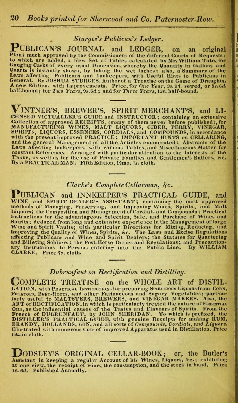 * Sturges's Publican's Ledger. PUBLICAN’S JOURNAL and LEDGER, on an original Plan; much approved by the Commissioners of the different Courts of Requests : to which are added, a New Set of Tables calculated by Mr. William Tate, for Gauging Casks of every usual Dimension, whereby the Quantity in Gallons and Quarts is instantly shown, by taking the wet Inches: also, a Summary of the Laws affecting Publicans and Innkeepers, with Useful Hints to Publicans in General. By JOSHUA STURGES, Authorof a Treatise on the Game of Draughts. Anew Edition, with Improvements. Price,for One Year, 3s.9d. sewed, or bs.6d. half-bound; for Two Years99s.6dand for Three Years, 13s. half-bound. VINTNER’S, BREWER’S, SPIRIT MERCHANT’S, and LI- CENSED VICTUALLER’S GUIDE and INSTRUCTOR; containing an extensive Collection of approved RECEIPTS, (many of them never before published), for MANUFACTURING WINES, MALT LIQUORS, CIDER, PERRY, VINEGAR, SPIRITS, LIQUORS, ESSENCES, CORDIALS, and COMPOUNDS, in accordance with the present improved PRACTICE; IMPORTANT HINTS on CELLARING, and the general Management of all the Articles enumerated ; Abstracts of the Laws affecting Innkeepers, with various Tables, and Miscellaneous Matter for constant Reference. Arranged with particular attention to the Interests of the Trade, as well as for the use of Private Families and Gentlemen’s Butlers, &c. By a PRACTICAL MAN. Fifth Edition, 12mo. Is. cloth. Clarke's Complete Cellar man, fyc. Publican and innkeeper’s practical guide, and WINE and SPIRIT DEALER’S ASSISTANT; containing the most approved methods of Managing, Preserving, and Improving Wines, Spirits, and Malt Liquors; the Composition and Management of Cordials and Compounds ; Practical Instructions for the advantageous Selection, Sale, and Purchase of Wines and Spirits ; deduced from long and extensive experience in the Management of large Wine and Spirit Vaults; with particular Directions for Mixing, Reducing, and Improving the Quality of Wines, Spirits, &c. The Laws and Excise Regulations affecting Publicans and Wine and Spirit Dealers; the Statutes for Quartering and Billeting Soldiers ; the Post-Horse Duties and Regulations; and Precaution- ary Instructions to Persons entering into the Public Line. By WILLIAM CLARKE. Price 7s. cloth. Dubrunfaut on Rectification and Distilling. Complete treatise on the whole art of distil- LATION, with Practical Instructions for preparing Spirituous IAquors from Corn, Potatoes, Beet-Roots, and other Farinaceous and Sugary Vegetables j particu- larly useful to MALTSTERS, BREWERS, and VINEGAR MAKERS. Also, the ART of RECTIFICATION, in which is particularly treated the nature of Essential Oils, as the influential causes of the Tastes and Flavours of Spirits. From the French of DUBRUNFAUT, by JOHN SHERIDAN. To which is prefixed, the DISTILLER’S PRACTICAL GUIDE, with genuine Receipts for making RUM, BRANDY, HOLLANDS, GIN, and all sorts of Compounds, Cordials, and Liquors. Illustrated with numerous Cuts of improved Apparatus used in Distillation. Price 12s. in cloth. DoDSLEY’S ORIGINAL CELLAR-BOOK; or, the Butler’s Assistant in keeping a regular Account of his Wines, Liquors, &c.; exhibiting at one view, the receipt of wine, the consumption, and the stock in hand. Price Iff. 6d. Published Annually.
