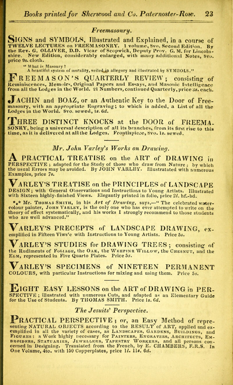 Freemasonry. SiGNS and SYMBOLS, Illustrated and Explained, in a course of TWELVE LECTURES on FREEMASONRY. 1 volume, Svo. Second Edition. By the Rev. G. OLLIVER, D.D. Vicar of Sccpwick, Deputy Prov. G. M. for Lincoln- shire. New Edition, considerably enlarged, with many additional Notes, Svo. price 9s. cloth. “ What is Masonry ? A beautiful system of morality, veiled^n allegory and illustrated by SYMBOLS.” Freemason’s quarterly review; consisting of Reminiscences, Memoirs, Original Papers and Essays, and Masonic Intelligence from all the Lodges in the World. 21 Numbers, continued Quarterly, price 3s. each. J.4CHIN and BOAZ, or an Authentic Key to the Door of Free- masonry, with an appropriate Engraving; to which is added, a List of all the Lodges in the World. 8vo. sewed, is. 6d. Three DISTINCT KNOCKS at the DOOR of FREEMA- SONRY, being a universal description of all its branches, from its first rise to this time, as it is delivered at allthe Lodges. Frontispiece, 8vo. Is. sewed. Mr. John Varley's Works on Drawing. A PRACTICAL TREATISE on the ART of DRAWING in PERSPECTIVE ; adapted for the Study of those who draw from Nature $ by which the usual Errors may be avoided. By JOHN VARLEY. Illustratated with numerous Examples, price 7s. VaRLEY’S TREATISE on the PRINCIPLES of LANDSCAPE DESIGN; with General Observations and Instructions to Young Artists. Illustrated with Sixteen highly-finished Views. Elegantly printed in folio, price 21. hf.-bd. *** Mr. Thomas Smith, in his Art of Drairing, says,—“ The celebrated water- colour painter, John Varley, is the only one who has ever attempted to write on the theory of effect systematically, and his works I strongly recommend to those students who are well advanced.” VARLEY’S PRECEPTS of LANDSCAPE DRAWING, ex- emplified in Fifteen Viwsee with Instructions to Young Artists. Price 5s. VaRLEY’S STUDIES for DRAWING TREES ; consisting* of the Rudiments of Foliage, the Oak, the Weepinr Willow, the Chesnut, and the Elm, represented in Five Quarto Plates. Price 5s. VaRLEY’S SPECIMENS of NINETEEN PERMANENT COLOURS, with particular Instructions for mixing and using them. Price 5a. Eight EASY LESSONS on the ART of DRAWING in PER- SPECTIVE ; illustrated with numerous Cuts, and adapted a* an Elementary Guide for the Use of Students. By THOMAS SMITH. Price Is. 6d. The Jesuits' Perspective. Practical perspective ; or, an Easy Method of repre- senting natural OBJECTS according to the RESULT of ART, applied and ex- emplified in all the variety of cases, as Landscapes, Gardens, Buildings, and Figures: a Work highly necessary for Painters, Engravers, Architects, Em- broiders, Statuaries, Jewellers, Tapestry Workers, and all persons con- eerned in Designing. Translated from the French, by E. CHAMBERS, F.R.S. In One Volume, 4to. with 150 Copperplates, price 1/. 11s. 6d.