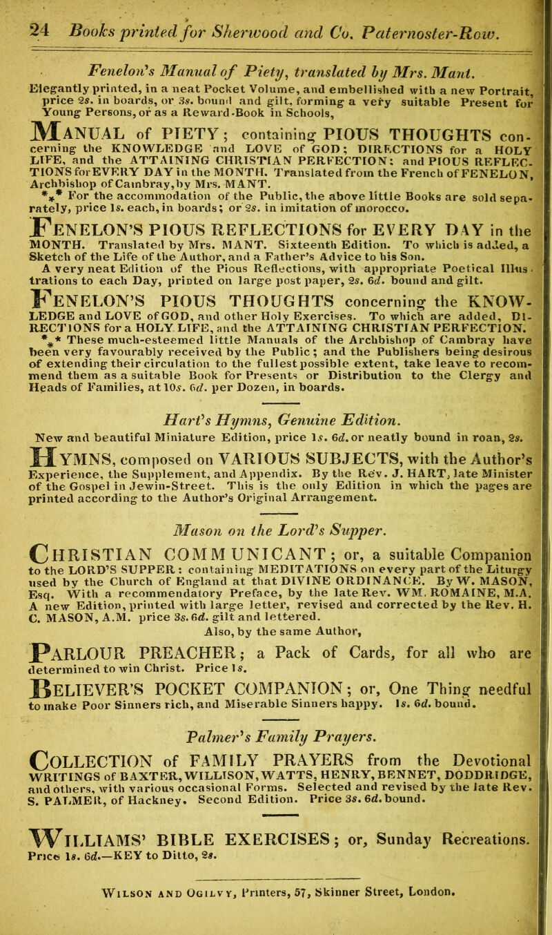 Fenelon's Manual of Piety, translated by Mrs. Maul. Elegantly printed, in a neat Pocket Volume, and embellished with a new Portrait, price 2s. in boards, or 3s. bound and gilt, forming a very suitable Present for Young Persons, or as a Reward-Book in Schools, Manual of PIETY ; containing1 PIOUS THOUGHTS con- cerning the KNOWLEDGE and LOVE of GOD; DIRECTIONS for a HOLY LIFE, and the ATTAINING CHRISTIAN PERFECTION: and PIOUS REFLEC- TIONS for EVERY DAY in the MONTH. Translated from the French ofFENELON, Archbishop ofCambray,by Mrs. MANT. *** For the accommodation of the Public, the above little Books are sold sepa- rately, price Is. each, in boards; or 2s. in imitation of morocco. EeNELON’S PIOUS REFLECTIONS for EVERY DAY in the MONTH. Translated by Mrs. MANT. Sixteenth Edition. To which is added, a Sketch of the Life of the Author, and a Father’s Advice to his Son. A very neat Edition of the Pious Reflections, with appropriate Poetical Illus. trations to each Day, printed on large post paper, 2s. 6d. bound and gilt. l^EMELON’S PIOUS THOUGHTS concerning the KNOW- LEDGE and LOVE of GOD, and other Holy Exercises. To which are added, DI- RECTIONS fora HOLY LIFE, and the ATTAINING CHRISTIAN PERFECTION. *#* These much-esteemed little Manuals of the Archbishop of Cambray have been very favourably received by the Public; and the Publishers being desirous of extending their circulation to the fullest possible extent, take leave to recom- mend them as a suitable Book for Presents or Distribution to the Clergy and Heads of Families, at 10s. Gd. per Dozen, in boards. Hart's Hymns, Genuine Edition. New and beautiful Miniature Edition, price Is. 6d. or neatly bound in roan, 2s. Hymns, composed on VARIOUS SUBJECTS, with the Author’s Experience, the Supplement, and Appendix. By the Rev. J. HART, late Minister of the Gospel in Jewin-Street. This is the only Edition in which the pages are printed according to the Author’s Original Arrangement. Mason on the Lord's Supper. CHRISTIAN COMMUNICANT; or, a suitable Companion to the LORD’S SUPPER : containing MEDITATIONS on every part of the Liturgy used by the Church of England at that DIVINE ORDINANCE. By W. MASON, Esq. With a recommendatory Preface, by the late Rev. WM. ROMAINE, M.A. A new Edition, printed with large letter, revised and corrected by the Rev. H. C. MASON, A.M. price 3s. 6rf. gilt and lettered. Also, by the same Author, Parlour PREACHER; a Pack of Cards, for all who are determined to win Christ. Price 1 s. BELIEVER’S POCKET COMPANION; or. One Thing needful to make Poor Sinners rich, and Miserable Sinners happy. Is. &d. bound. Palmer's Family Prayers. COLLECTION of FAMILY PRAYERS from the Devotional WRITINGS of BAXTER, WILLTSON, WATTS, HENRY, BENNET, DODDRIDGE, and others, with various occasional Forms. Selected and revised by the late Rev. S. PALMER, of Hackney. Second Edition. Price 3s. 6d. bound. ^VlLLTAMS’ BIBLE EXERCISES; or, Sunday Recreations. Price Is. 6d»—KEY to Ditto, 2s. Wilson and Ogilvy, Printers, 57, Skinner Street, London,