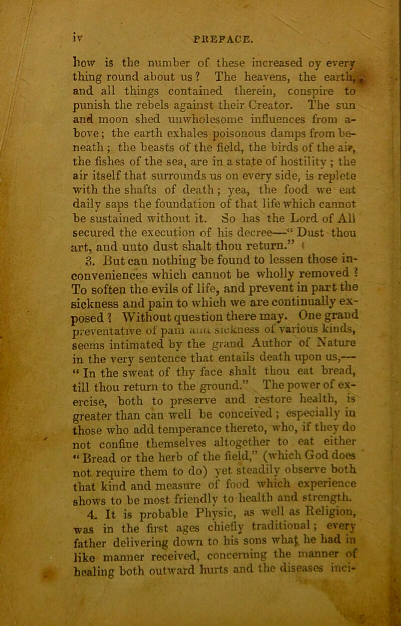 how is the number of these increased oy every thing round about us ? The heavens, the earth, % and all things contained therein, conspire to punish the rebels against their Creator. The sun and moon shed unwholesome influences from a- bove; the earth exhales poisonous damps from be- neath ; the beasts of the field, the birds of the ai?, the fishes of the sea, are in a state of hostility ; the air itself that surrounds us on every side, is replete with the shafts of death ; yea, the food we eat daily saps the foundation of that life which cannot be sustained without it. So has the Lord of All secured the execution of his decree—“ Dust thou art, and unto dust shalt thou return.” ; 3. But cau nothing be found to lessen those in- conveniences which cannot be wholly removed ? To soften the evils of life, and prevent in part the sickness and pain to which we are continually ex- posed ? Without question there may. One grand preventative of pam auu sickness ot various kinds, seems intimated by the grand Author of Aature in the very sentence that entails death upon us,— “ In the sweat of thy face shalt thou eat bread, till thou return to the ground.” The power of ex- ercise, both to preserve and restore health, is greater than can well be conceived ; especially iu those who add temperance thereto, who, if they do not confine themselves altogether to eat either “ Bread or the herb of the field,” (which God does not require them to do) yet steadily observe both that kind and measure of food which experience shows to be most friendly to health and strength. 4. It is probable Physic, as well as Religion, was in the first ages chiefly traditional; every father delivering down to his sons wha( he had in like manner received, concerning the manner of healing both outward hurts and the diseases inci-