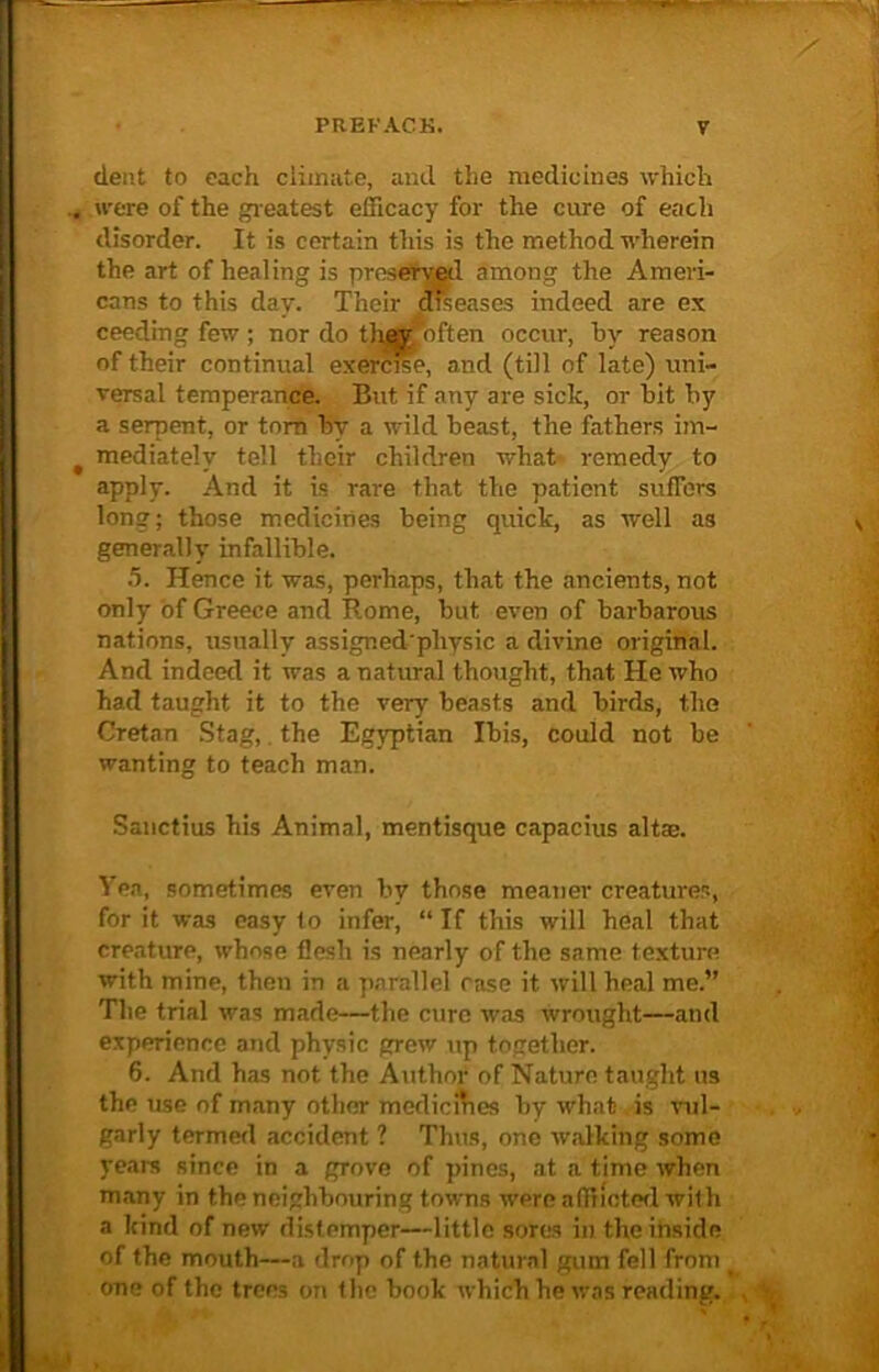 dent to each climate, and the medicines which were of the gr eatest efficacy for the cure of each disorder. It is certain this is the method wherein the art of healing is preserved among the Ameri- cans to this day. Their diseases indeed are ex ceeding few ; nor do th^jnoften occur, by reason of their continual exercise, and (till of late) uni- versal temperance. But if any are sick, or bit by a serpent, or torn bv a wild beast, the fathers im- mediately tell their children what remedy to apply. And it is rare that the patient suffers long; those medicines being quick, as well as generally infallible. 5. Hence it was, perhaps, that the ancients, not only of Greece and Rome, but even of barbarous nations, usually assignedplvysic a divine original. And indeed it was a natural thought, that He who had taught it to the very beasts and birds, the Cretan Stag, the Egyptian Ibis, could not be wanting to teach man. Sanctius his Animal, mentisque capacius altaj. Yea, sometimes even by those meaner creatures, for it was easy to infer, “ If this will heal that creature, whose flesh is nearly of the same texture with mine, then in a parallel rase it will heal me.” The trial was made—the cure was wrought—and experience and physic grew up together. 6. And has not the Author of Nature taught us the use of many other medicines by what is vul- garly termed accident ? Thus, one walking some years since in a grove of pines, at a time when many in the neighbouring towns were affiioted with a kind of new distemper—little sores in the inside of the mouth—a drop of the natural gum fell from one of the trees on the book which he was reading.