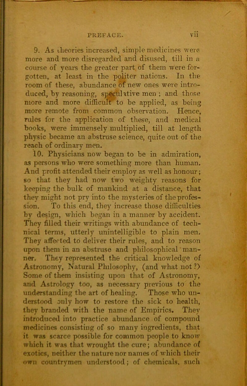 9. As theories increased, simple medicines were more and more disregarded and disused, till in a course of years the greater part of them were for- gotten, at least in the politer nations. In the room of these, abundance of new ones were intro- duced, by reasoning, speculative men ; and those more and more difficult' to be applied, as being more remote from common observation. Hence, rules for the application of these, and medical boots, were immensely multiplied, till at length physic became an abstruse science, quite out of the reach of ordinary men. 10. Physicians now began to be in admiration, as persons who were something more than human. And profit attended their employ as well as honour; so that they had now two weighty reasons for keeping the bulk of mankind at a distance, that they might not pry into the mysteries of the profes- sion. To this end, they increase those difficulties by design, which began in a manner by accident. They filled their writings with abundance of tech- nical terms, utterly unintelligible to plain men. They affected to deliver their rules, and to reason upon them in an abstruse and philosophical man- ner. They represented the critical knowledge of Astronomy, Natural Philosophy, (and what not ?) Some of them insisting upon that of Astronomy, and Astrology too, as necessary previous to the understanding the art of healing. Those who un- derstood only how to restore the sick to health, they branded with the name of Empirics. They introduced into practice abundance of compound medicines consisting of so many ingredients, that it was scarce possible for common people to know which it was that wrought the cure; abundance of exotics, neither the nature nor names of which their own countrymen understood; of chemicals, such