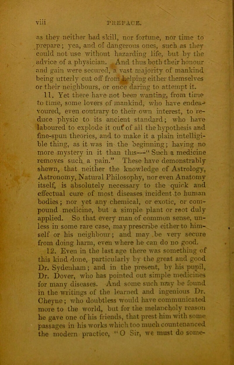 as they neither had skill, nor fortune, nor time to prepare; yea, and of dangerous ones, such as they could not use without hazarding life, but by the advice of a physician. And thus both their honour and gain were secured, a vast majority of mankind being utterly cut off from piping either themselves or their neighbours, or once daring to attempt it. 11. Yet there have not been wanting, from time to time, some lovers of mankind, who have endeaj voured, even contrary to their own interest, to re- duce physic to its ancient standard; who have laboured to explode it ouf of all the hypothesis and fine-spun theories, and to make it a plain intelligi- ble thing, as it was in the beginning; having no more mystery in it than this—“ Such a medicine removes such a pain.” These have demonstrably shewn, that neither the knowledge of Astrology, Astronomy, Natural Philosophy, nor even Anatomy itself, is absolutely necessary to the quick and effectual cure of most diseases incident to human bodies; nor yet any chemical, or exotic, or com- pound medicine, but a simple plant or reot duly applied. So that every man of common sense, un- less in some rare case, may prescribe either to him- self or his neighbour; and may.be very secure from doing harm, even where he can do no good. 12. Even in the last age there was something of this kind done, particularly by the great and good Dr. Sydenham; and in the present, by his pupil, Dr. Dover, who has pointed out simple medicines for many diseases. And some such muy be found in the writings of the learned and ingenious Dr. Cheyue; who doubtless would have communicated more to the world, but for the melancholy reason he gave one of his friends, that prcst him with some passages in his works which too much countenanced the modern practice, “ 0 Sir, we must do some-