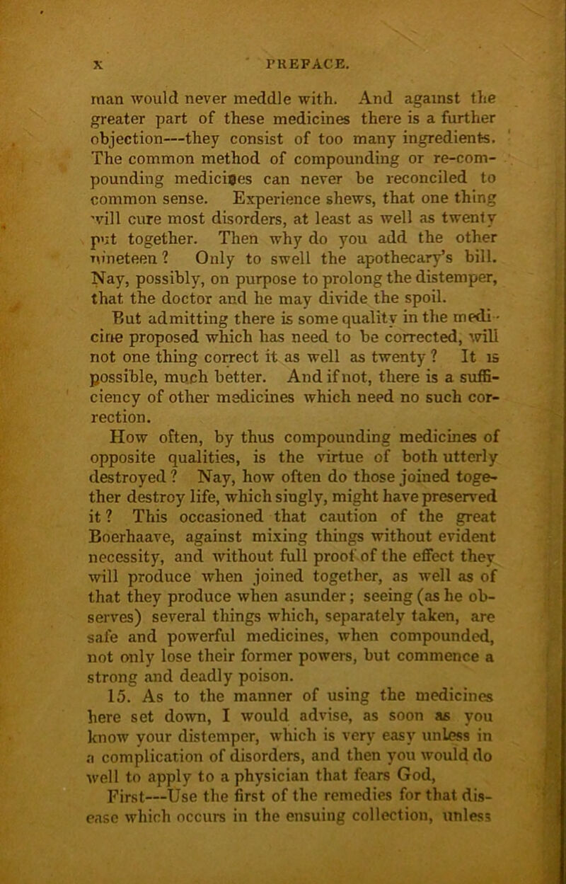 man would never meddle with. And against the greater part of these medicines there is a further objection—they consist of too many ingredients. The common method of compounding or re-com- pounding medicines can never be reconciled to common sense. Experience shews, that one thing will cure most disorders, at least as well as twenty put together. Then why do you add the other nineteen? Only to swell the apothecary’s bill. Nay, possibly, on purpose to prolong the distemper, that the doctor and he may divide the spoil. But admitting there is some quality in the rnedi • cine proposed which has need to be corrected, will not one thing correct it as well as twenty ? It is possible, much better. And if not, there is a suffi- ciency of other medicines which need no such cor- rection. How often, by thus compounding medicines of opposite qualities, is the virtue of both utterly destroyed ? Nay, how often do those joined toge- ther destroy life, which singly, might have preserved it ? This occasioned that caution of the great Boerhaave, against mixing things without evident necessity, and without full proof of the effect they will produce when joined together, as well as of that they produce when asunder; seeing (as he ob- serves) several things which, separately taken, are safe and powerful medicines, when compounded, not only lose their former powers, but commence a strong and deadly poison. 15. As to the manner of using the medicines here set down, I would advise, as soon as you know your distemper, which is very easy unless in a complication of disorders, and then you would do well to apply to a physician that fears God, First—Use the first of the remedies for that dis- ease which occurs in the ensuing collection, \1nles3