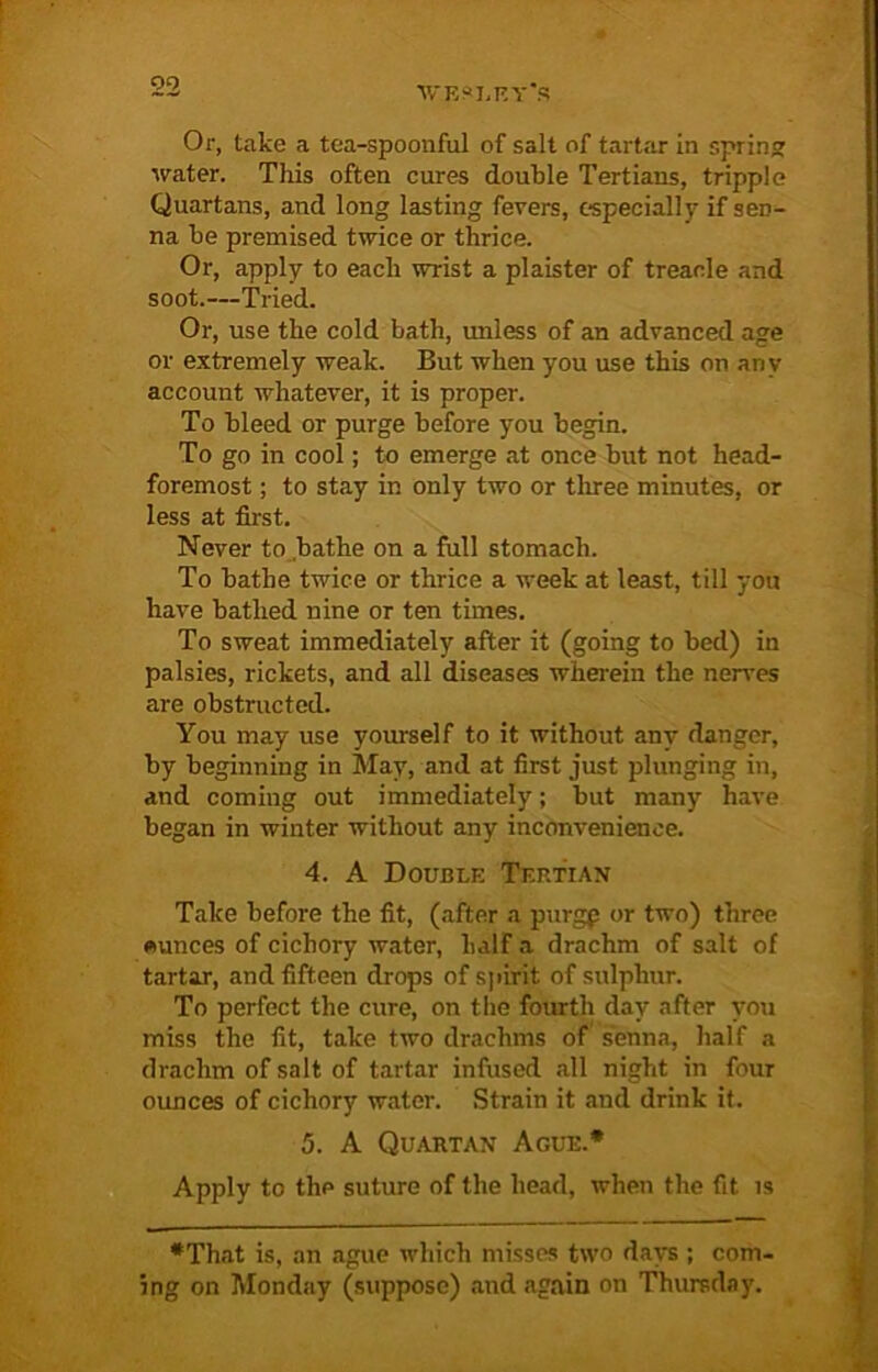 1V'F,JI,F.V'S Or, take a tea-spoonful of salt of tartar in spring water. This often cures double Tertians, tripple Quartans, and long lasting fevers, especially if sen- na he premised twice or thrice. Or, apply to each wrist a plaister of treacle and soot.—Tried. Or, use the cold bath, unless of an advanced age or extremely weak. But when you use this on any account whatever, it is proper. To bleed or purge before you begin. To go in cool; to emerge at once but not head- foremost ; to stay in only two or three minutes, or less at first. Never to bathe on a full stomach. To bathe twice or thrice a week at least, till you have bathed nine or ten times. To sweat immediately after it (going to bed) in palsies, rickets, and all diseases wherein the nerves are obstructed. You may use yourself to it without any danger, by beginning in May, and at first just plunging in, and coming out immediately; but many have began in winter without any inconvenience. 4. A Double Tertian Take before the fit, (after a purgp or two) three ounces of cichory water, half a drachm of salt of tartar, and fifteen drops of spirit of sulphur. To perfect the cure, on the fourth day after you miss the fit, take two drachms of senna, half a drachm of salt of tartar infused all night in four ounces of cichory water. Strain it and drink it. 5. A Quartan Ague.* Apply to the suture of the head, when the fit is •That is, an ague which misses two days ; com- ing on Monday (suppose) and again on Thursday.