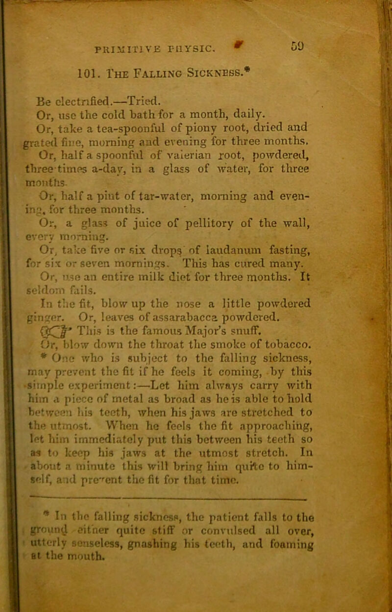 0 [>0 101. The Falling Sickness.* Be electrified.—Tried. Or, use the cold bath for a month, daily. Or, take a tea-spoonful of piony root, dried and grated fine, morning and evening for three months, Or, half a spoonftd of valerian root, powdered, three times a-dav, in a glass of water, for three months. Or, half a pint of tar-water, morning and even- ing, for three months. Or, a glass of juice of pellitory of the wall, every morning. Or, take five or six drops of laudanum fasting, for six or seven mornings. This has cured many. Or, use an entire milk diet for three months. It seldom fails. In the fit, blow up the nose a little powdered ginger. Or, leaves of assarabacca powdered. This i3 the famous Major’s snuff. Or, blow down the throat the smoke of tobacco. * One who is subject to the falling sickness, may prevent the fit if he feels it coming, -by this •simple experiment:—’Let him always carry with him a piece of metal as broad as he is able to hold between his teeth, when his jaws are stretched to the utmost. When he feels the fit approaching, let him immediately put this between his teeth so as to keep his jaws at the utmost stretch. In about a minute this will bring him quite to him- self, and present the fit for that time. * In the falling sickness, the patient falls to the ground either quite stiff or convulsed all over, utterly senseless, gnashing his teeth, and foaming at the mouth.