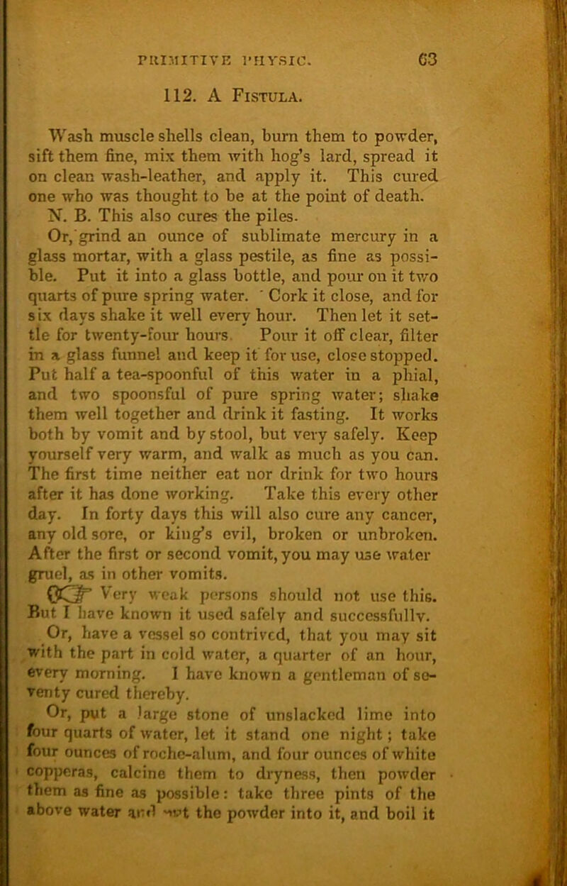 112. A Fistula. Wash muscle shells clean, burn them to powder, sift them fine, mix them with hog’s lard, spread it on clean wash-leather, and apply it. This cured one who was thought to be at the point of death. N. B. This also cures the piles. Or, grind an ounce of sublimate mercury in a glass mortar, with a glass pestile, as fine as possi- ble. Put it into a glass bottle, and pour on it two quarts of pure spring water. ' Cork it close, and for six days shake it well every hour. Then let it set- tle for twenty-four hours. Pour it off clear, filter in a glass funnel and keep it for use, close stopped. Put half a tea-spoonful of this water in a phial, and two spoonsful of pure spring water; shake them well together and drink it fasting. It works both by vomit and by stool, but very safely. Keep yourself very warm, and walk as much as you can. The first time neither eat nor drink for two hours after it has done working. Take this every other day. In forty days this will also cure any cancer, any old sore, or king’s evil, broken or unbroken. After the first or second vomit, you may use water gruel, as in other vomits. 0QT Very weak persons should not use this. But I have known it used safely and successfully. Or, have a vessel so contrived, that you may sit with the part in cold water, a quarter of an hour, every morning. I have known a gentleman of se- venty cured thereby. Or, put a large stone of unslackod lime into four quarts of water, let it stand one night; take four ounces of roche-alum, and four ounces of white copperas, calcine them to dryness, then powder them as fine as possible: take three pints of the above water and nvt the powder into it, and boil it