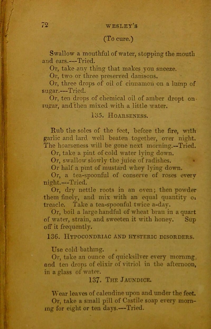 (To cure.) Swallow a mouthful of water, stopping the mouth and ears.—Tried. Or, take any thing that makes you sneeze. Or, two or three preserved damsons. Or, three drops of oil of cinnamon on a lump of sugar.—Tried. Or, ten drops of chemical oil of amber dropt on sugar, and then mixed with a little water. 135. Hoarseness. Rub the soles of the feet, before the fire, with garlic and lard well beaten together, over night. The hoarseness will be gone next morning.—Tried. Or, take a pint of cold water lying down. Or, swallow slowly the juice of radishes. » Or half a pint of mustard whey lying down. Or, a tea-spoonful of conserve of roses every night.—Tried. Or, dry nettle roots in an oven; then powder them finely, and mix with an equal quantity Oi treacle. Take a tea-spoonful twice a-day. Or, boil a large handful of wheat bran in a quart of water, strain, and sweeten it with honey. Sup off it frequently. 136. Hypocondriac and hysteric disorders. Use cold bathing. Or, take an ounce of quicksilver every morning, and ten drops of elixir of vitriol in the afternoon, in a glass of water. 137. The Jaundice. Wear leaves of calendine upon and under the feet. Or, take a small pill of Castile soap every morn- ing for eight or ten days.—Tried.