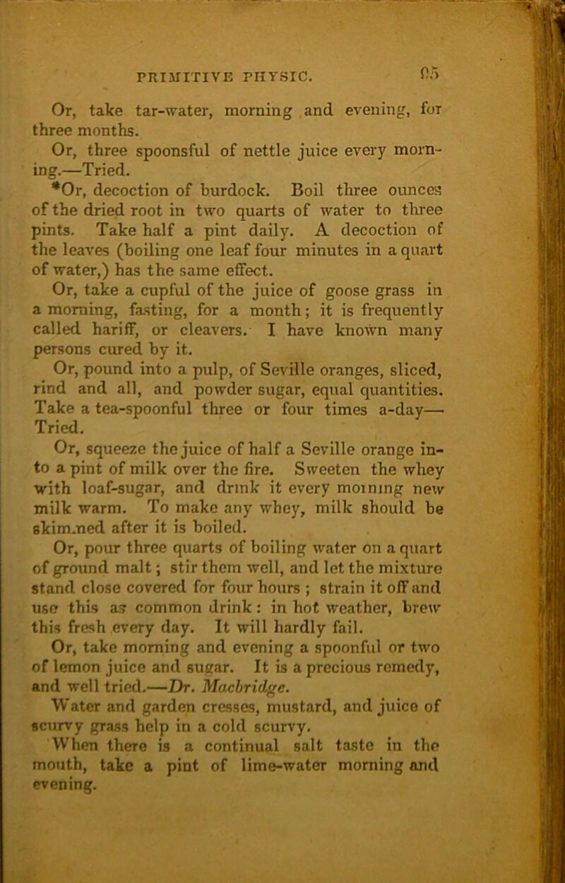 or> Or, take tar-water, morning and evening, foT three months. Or, three spoonsful of nettle juice every morn- ing.—Tried. *0r, decoction of burdock. Boil three ounces of the dried root in two quarts of water to three pints. Take half a pint daily. A decoction of the leaves (boiling one leaf four minutes in a quart of water,) has the same effect. Or, take a cupful of the juice of goose grass in a morning, fasting, for a month; it is frequently called hariflf, or cleavers. I have known many persons cured by it. Or, pound into a pulp, of Seville oranges, sliced, rind and all, and powder sugar, equal quantities. Take a tea-spoonful three or four times a-day—■ Tried. Or, squeeze the juice of half a Seville orange in- to a pint of milk over the fire. Sweeten the whey with loaf-sugar, and drink it every morning new milk warm. To make any whey, milk should be 6kim.ned after it is boiled. Or, pour three quarts of boiling water on a quart of ground malt; stir them well, and let the mixture stand close covered for four hours ; strain it off and use this as common drink: in hot weather, brew this fresh every day. It will hardly fail. Or, take morning and evening a spoonful or two of lemon juice and sugar. It is a precious remedy, and well tried.—Dr. Macbridge. Water and garden cresses, mustard, and juice of scurvy grass help in a cold scurvy. When there is a continual salt taste in the mouth, take a pint of lime-water morning and evening.