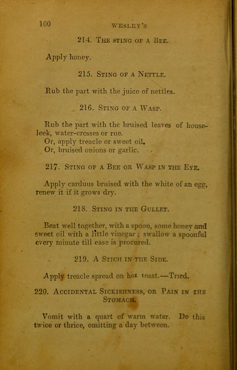 214. The sting of a Bee. Apply honey. 215. Sting of a Nettle. Rub the part with the juice of nettles. 216. Sting of a Wasp. Rub the part with the bruised leaves of house- leek, water-crosses or rue. Or, apply treacle or sweet oil. Or, bruised onions or garlic. 217. Sting of a Bee or Wasp in the Eye. Apply carduus braised with the white of an egg, renew it if it grows dry. 2IS. Sting in the Gullet. Beat well together, with a spoon, some honey and sweet oil with a little vinegar; swallow a spoonful every minute till ease is procured. 219. A Stich in the Side. Apply treacle spread on hot toast.—Tried. 220. Accidental Sickishness, or Pain in the Stomach. Vomit with a quart of warm water. Do this twice or thrice, omitting a day between.