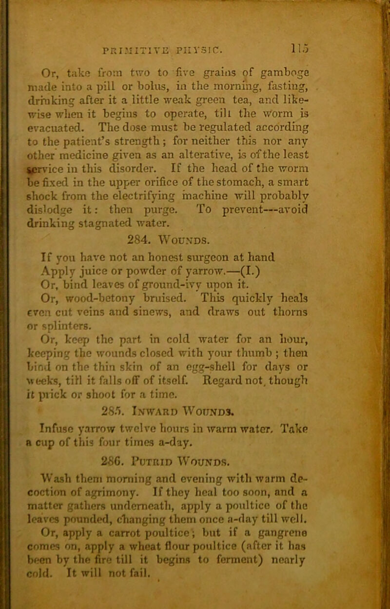 Or, take from two to five grains of gamboge made into a pill or bolus, in the morning, fasting, drinking after it a little weak green tea, and like- wise when it begins to operate, till the worm is evacuated. The dose must be regulated according to the patient’s strength ; for neither this nor any other medicine given as an alterative, is of the least service in this disorder. If the head of the worm be fixed in the upper orifice of the stomach, a smart shock from the electrifying machine will probably dislodge it: then purge. To prevent—avoid drinking stagnated water. 284. Wounds. If you have not an honest surgeon at hand Apply juice or powder of yarrow.—(I.) Or, bind leaves of ground-ivy upon it. Or, wood-betony bruised. This quickly heals even cut veins and sinews, and draws out thorns or splinters. Or, keep the part in cold water for an hour, keeping the wounds closed with your thumb ; then bind on the thin skin of an egg-shell for days or weeks, till it falls off of itself. Regard not. though it prick or shoot for a time. 28fi. Inward Wounds. Infuse yarrow twelve hours in warm water. Take a cup of this four times a-day. 28G. Putrid Wounds. Wash them morning and evening with warm de- coction of agrimony. If they heal too soon, and a matter gathers underneath, apply a poultice of the leaves pounded, changing them once a-day till well. Or, apply a carrot poultice; but if a gangrene comes on, apply a wheat flour poultice (after it lias been by the fire till it begins to ferment) nearly cold. It will not fail.