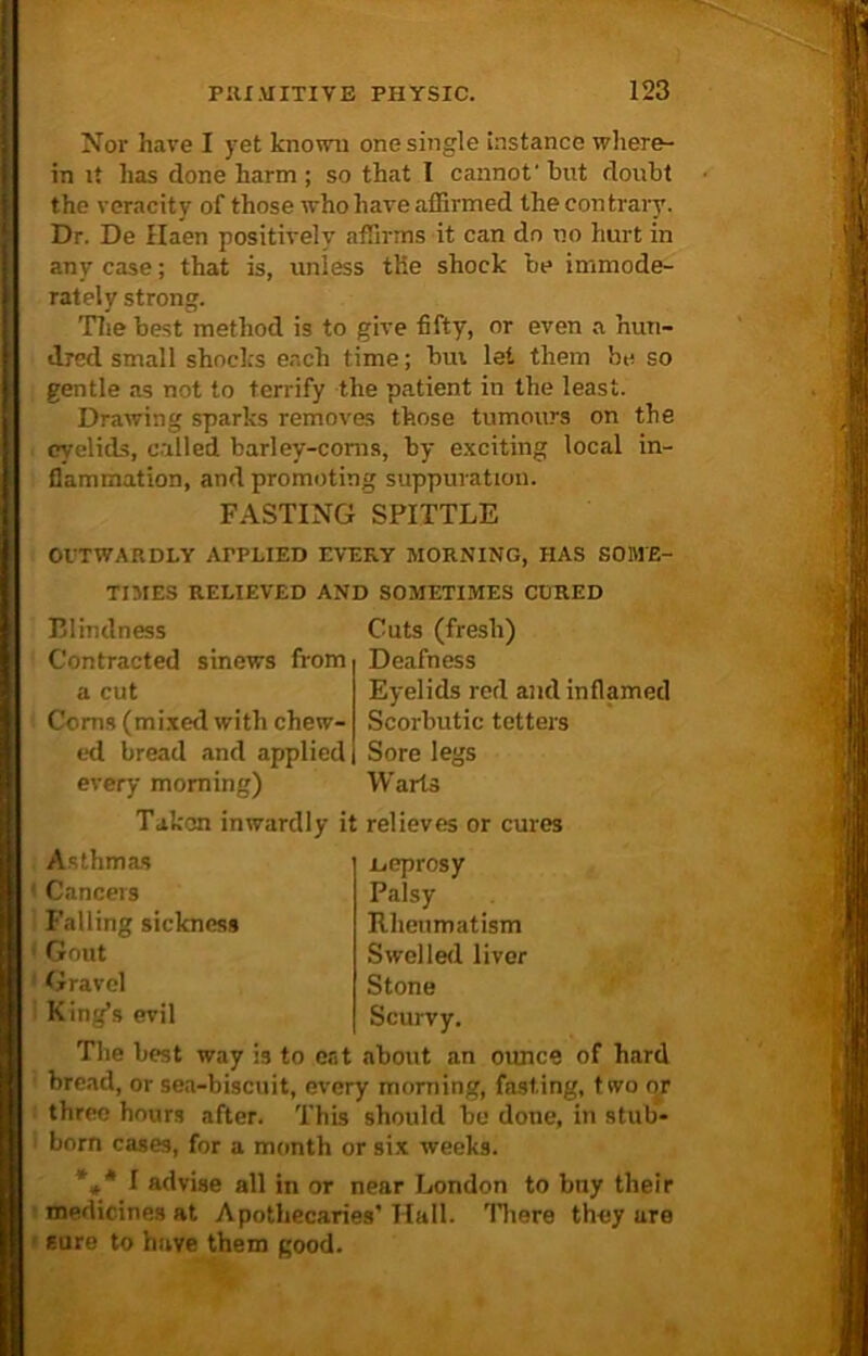 Nor have I yet known one single instance where- in it has done harm ; so that I cannot' hut doubt the veracity of those who have affirmed the contrary. Dr. De Haen positively affirms it can do no hurt in any case; that is, unless the shock be immode- rately strong. The best method is to give fifty, or even a hun- dred small shock's each time; Inn let them be so gentle as not to terrify the patient in the least. Drawing sparks removes those tumours on the eyelids, called barley-corns, by exciting local in- flammation, and promoting suppuration. FASTING SPITTLE OUTWARDLY APPLIED EVERY MORNING, HAS SOME- TIMES RELIEVED AND SOMETIMES CORED Blindness Contracted sinews from a cut Corns (mixed with chew- ed bread and applied every morning) Cuts (fresh) Deafness Eyelids red and inflamed Scorbutic tetters Sore legs Warts Taken inwardly it relieves or cures Asthmas < Cancers Falling sickness ; Gout Gravel King’s evil The best way is to eat about an ounce of hard bread, or sea-biscuit, every morning, fasting, two or three hours after. This should be done, in stub- born cases, for a month or six weeks. *** I advise all in or near London to buy their medicines at Apothecaries’ Hall. There they are sure to have them good. .Leprosy Palsy Rheumatism Swelled liver Stone Scurvy.