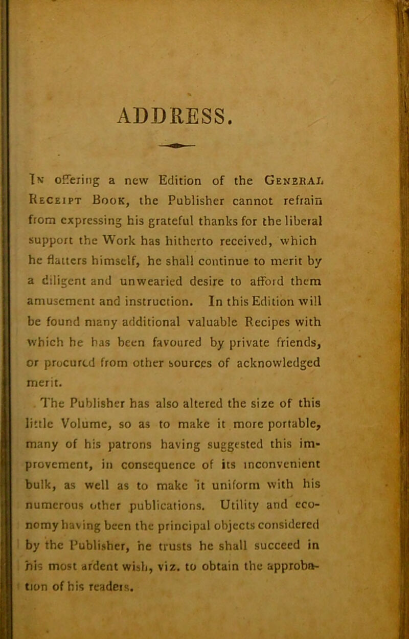ADDRESS In offering a new Edition of the General Receipt Book, the Publisher cannot refrain from expressing his grateful thanks for the liberal support the Work has hitherto received, which he flatters himself, he shall continue to merit by a diligent and unwearied desire to afford them amusement and instruction. In this Edition will be found many additional valuable Recipes with which he has been favoured by private friends, or procured from other sources of acknowledged merit. The Publisher has also altered the size of this little Volume, so as to make it more portable, many of his patrons having suggested this im- provement, in consequence of its inconvenient bulk, as well as to make ’it uniform with his numerous other publications. Utility and eco- nomy having been the principal objects considered by the Publisher, he trusts he shall succeed in his most ardent wish, viz. to obtain the approba- tion of his readers.