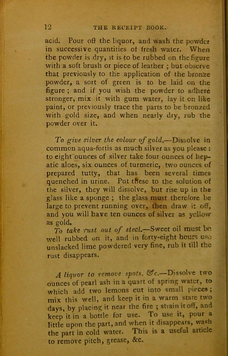 acid. Pour oft the liquor, and wash the powder in successive quantities ot fresh water. When the powder is dry, it is to be rubbed on the figure with a soft brush or piece of leather ; but observe that previously to the application of the bronze powder, a sort of green is to be laid on the figure ; and if you wish the powder to adhere stronger, mix it with gum water, lay it on like paint, or previously trace the parts to be bronzed with gold size, and when nearly dry, rub the powder over it. To give silver the eolour of gold.—Dissolve in common aqua-fortis as much silver as you please : to eight ounces of silver take four ounces of hep- atic aloes, six ounces of turmeric, two ounces of prepared tutty, that has been several times quenched in urine. Put tflese to the solution of the silver, they will dissolve, but rise up in the glass like a sponge ; the glass must therefore be large to prevent running over, then draw it off, and you will have ten ounces of silver as yellow as gold. To take rust out of steel.—Sweet oil must bo well rubbed on it, and in forty-eight hours usc- unslacked lime powdered very fine, rub it till the rust disappears. A liquor to remove spots. &c.—Dissolve two ounces of pearl ash in a quart of spring water, to which add two lemons cut into small pieces ; mix this well, and keep it in a warm stare two days, by placing it near the fire ; strain it off, and keep it in a bottle for use. To use it, pour a little upon the part, and when it disappears, wash the part in cold water. This is a useful article to remove pitch, grease, &c.