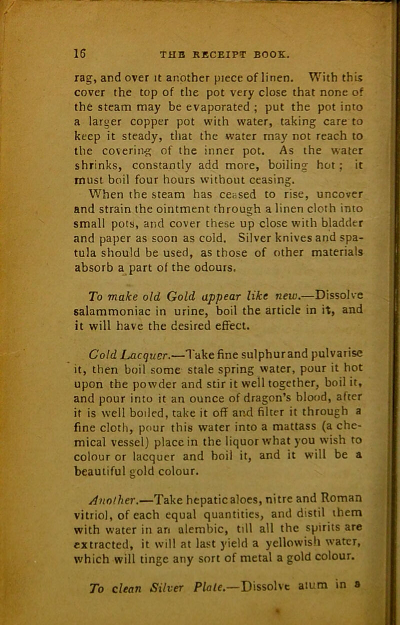 rag, and over it another piece of linen. With this cover the top of the pot very close that none of the steam may be evaporated ; put the pot into a larger copper pot with water, taking care to keep it steady, that the water rnay not reach to the covering of the inner pot. As the water shrinks, constantly add more, boiling hot; it must boil four hours without ceasing. When the steam has ceased to rise, uncover and strain the ointment through a linen cloth into small pots, and cover these up close with bladder and paper as soon as cold. Silver knives and spa- tula should be used, as those of other materials absorb a part of the odours. To make old Gold appear like new.—Dissolve salammoniac in urine, boil the article in it, and it will have the desired effect. Cold Lacquer.—Take fine sulphurand pulvarise it, then boil some stale spring water, pour it hot upon the powder and stir it well together, boil it, and pour into it an ounce of dragon’s blood, after if is well boiled, take it off and filter it through a fine cloth, pour this water into a mattass (a che- mical vessel) place in the liquor what you wish to colour or lacquer and boil it, and it will be a beautiful gold colour. Another.—Take hepatic aloes, nitre and Roman vitriol, of each equal quantities, and distil them with water in an alembic, till all the spirits are extracted, it will at last yield a yellowish water, which will tinge any sort of metal a gold colour. To clean Silver Plate.—Dissolve alum in a