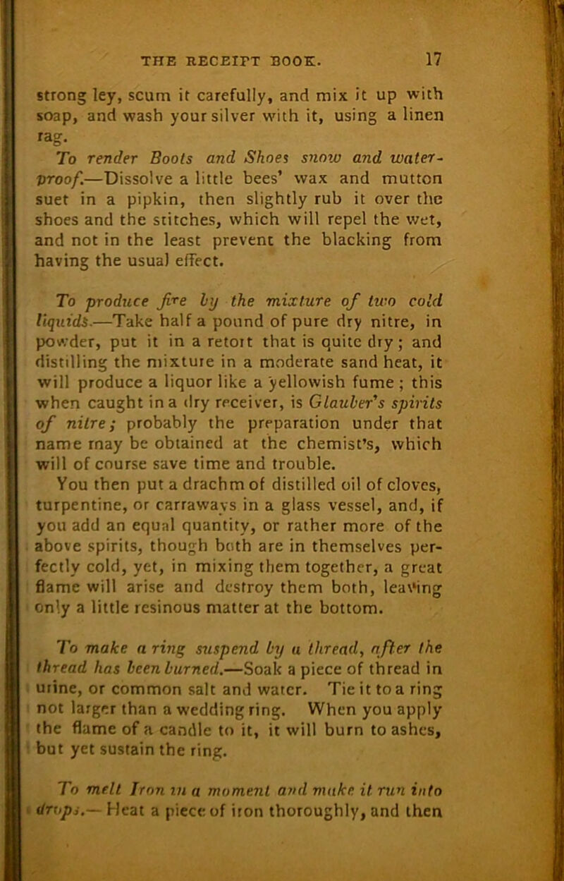 strong ley, scum it carefully, and mix it up with soap, and wash your silver with it, using a linen rag. To render Boots and Shoes snow and water- proof.—Dissolve a little bees’ wax and mutton suet in a pipkin, then slightly rub it over the shoes and the stitches, which will repel the wet, and not in the least prevent the blacking from having the usua) effect. To produce fire by the mixture ofi two cold liquids.—Take half a pound of pure dry nitre, in powder, put it in a retoit that is quite dry; and distilling the mixture in a moderate sand heat, it will produce a liquor like a yellowish fume ; this when caught in a dry receiver, is Glauber's spirits ofi nitre; probably the preparation under that name rnay be obtained at the chemist’s, which will of course save time and trouble. You then put a drachm of distilled oil of cloves, turpentine, or carraways in a glass vessel, and, if you add an equal quantity, or rather more of the above spirits, though both are in themselves per- fectly cold, yet, in mixing them together, a great flame will arise and destroy them both, leafing only a little resinous matter at the bottom. To make a ring suspend by u thread, after the thread has been burned.—Soak a piece of thread in urine, or common salt and water. Tie it to a ring not larger than a wedding ring. When you apply the flame of a candle to it, it will burn to ashes, but yet sustain the ring. To melt Iron in a moment ami make it run into • drops.— Heat a piece of iron thoroughly, and then
