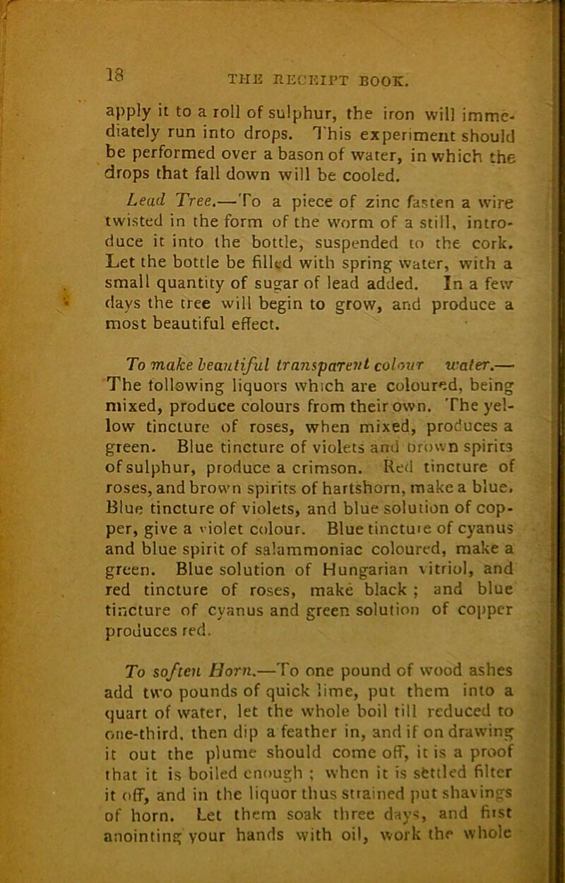 apply it to a roll of sulphur, the iron will imme- diately run into drops. This experiment should be performed over a bason of water, in which the drops that fall down will be cooled. Lead Tree.—To a piece of zinc fasten a wire twisted in the form of the worm of a still, intro- duce it into the bottle, suspended to the cork. Let the bottle be filled with spring water, with a small quantity of sugar of lead added. In a few days the tree will begin to grow, and produce a most beautiful effect. To make beautiful transparent colour water.— The following liquors which are coloured, being mixed, produce colours from their own. The yel- low tincture of roses, when mixed, produces a green. Blue tincture of violets and Drown spirits of sulphur, produce a crimson. Red tincture of roses, and brown spirits of hartshorn, make a blue. Blue tincture of violets, and blue solution of cop- per, give a violet colour. Blue tincture of cyanus and blue spirit of salammoniac coloured, make a green. Blue solution of Hungarian vitriol, and red tincture of roses, make black ; and blue tincture of cyanus and green solution of copper produces red. To soften Horn.—To one pound of wood ashes add two pounds of quick lime, put them into a quart of water, let the whole boil till reduced to one-third, then dip a feather in, and if on drawing it out the plume should come off, it is a proof that it is boiled enough ; when it is settled filter it off, and in the liquor thus strained put shavings of horn. Let them soak three days, and first anointing your hands with oil, work the whole