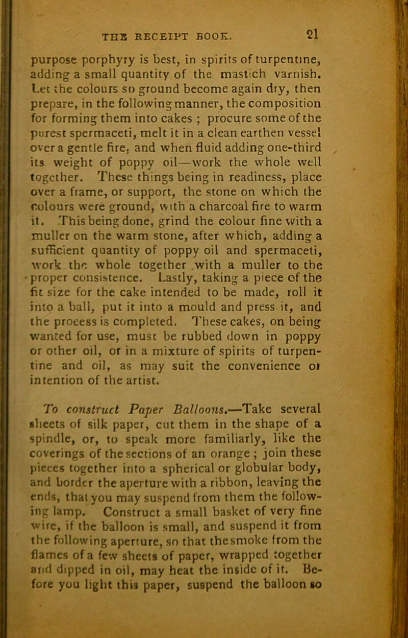 purpose porphyry is best, in spirits of turpentine, adding a small quantity of the mastch varnish. Let the colours so ground become again dry, then prepare, in the following manner, the composition for forming them into cakes ; procure some of the purest spermaceti, melt it in a clean earthen vessel over a gentle fire, and when fluid adding one-third its weight of poppy oil—work the whole well together. These things being in readiness, place over a frame, or support, the stone on which the colours were ground, with a charcoal fire to warm it. This being done, grind the colour fine with a muller on the warm stone, after which, adding a sufficient quantity of poppy oil and spermaceti, work the whole together .with a muller to the proper consistence. Lastly, taking a piece of the fit size for the cake intended to be made, roll it into a ball, put it into a mould and press it, and the proeess is completed. These cakes, on being wanted for use, must be rubbed down in poppy or other oil, or in a mixture of spirits of turpen- tine and oil, as may suit the convenience or intention of the artist. To construct Paper Balloons.—Take several sheets of silk paper, cut them in the shape of a spindle, or, to speak more familiarly, like the coverings of the sections of an orange ; join these pieces together into a spherical or globular body, and border the aperture with a ribbon, leaving the ends, that you may suspend from them the follow- ing lamp. Construct a small basket of very fine wire, if the balloon is small, and suspend it from the following aperture, so that thesmokc from the flames of a few sheets of paper, wrapped together and dipped in oil, may heat the inside of it. Be- fore you light this paper, suspend the balloon so