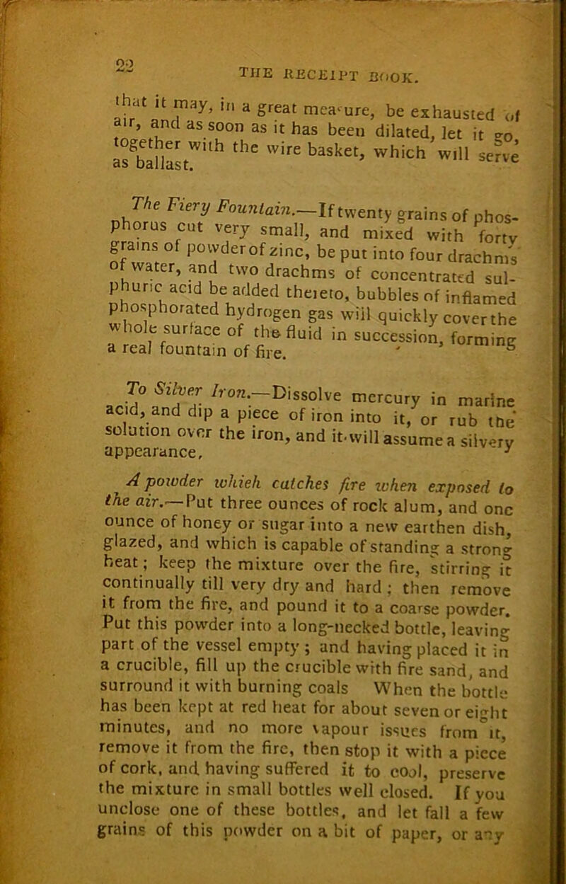 00 the receipt hook. as uanast. ure, be exhausted of *en dilated, let it 50, fit, which will serve , A P°wder whieh catches fire when exposed lo the air. Put three ounces of rock alum, and one ounce of honey or sugar into a new earthen dish, glazed, and which is capable of standing a strong heat; keep the mixture over the fire, stirring it continually till very dry and hard ; then remove it. from the fire, and pound it to a coarse powder. Put this powder into a long-necked bottle, leaving part of the vessel empty ; and having placed it in a crucible, fill up the crucible with fire sand, and surround it with burning coals When the bottle has been kept at red heat for about seven or ei^ht minutes, and no more vapour issues from it remove it from the fire, then stop it with a piece of cork, and having suffered it to cool, preserve the mixture in small bottles well closed. If you unclose one of these bottles, and let fall a few grains of this powder on a bit of paper, oraov