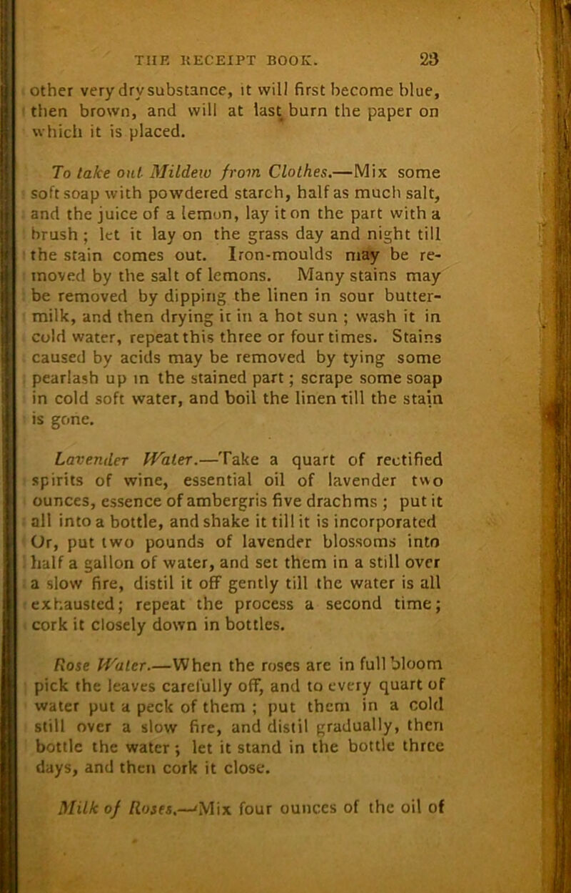 other very dry substance, it will first become blue, then brown, and will at last burn the paper on which it is placed. To take out Mildew from Clothes.—Mix some soft soap with powdered starch, half as much salt, and the juice of a lemun, lay it on the part with a brush ; let it lay on the grass day and night till the stain comes out. Iron-moulds may be re- moved by the salt of lemons. Many stains may be removed by dipping the linen in sour butter- milk, and then drying it in a hot sun ; wash it in cold water, repeat this three or four times. Stains caused by acids may be removed by tying some pearlash up in the stained part; scrape some soap in cold soft water, and boil the linen till the stain is gone. Lavender Water.—Take a quart of rectified spirits of wine, essential oil of lavender two ounces, essence of ambergris five drachms ; put it all into a bottle, and shake it till it is incorporated Or, put two pounds of lavender blossoms into half a gallon of water, and set them in a still over a slow fire, distil it off gently till the water is all exhausted; repeat the process a second time; cork it closely down in bottles. Rose Water.—When the roses are in full bloom pick the leaves carefully off, and to every quart of water put a peck of them ; put them in a cold still over a slow fire, and distil gradually, then bottle the water ; let it stand in the bottle three days, and then cork it close. Milk of Roses.—'Mix four ounces of the oil of