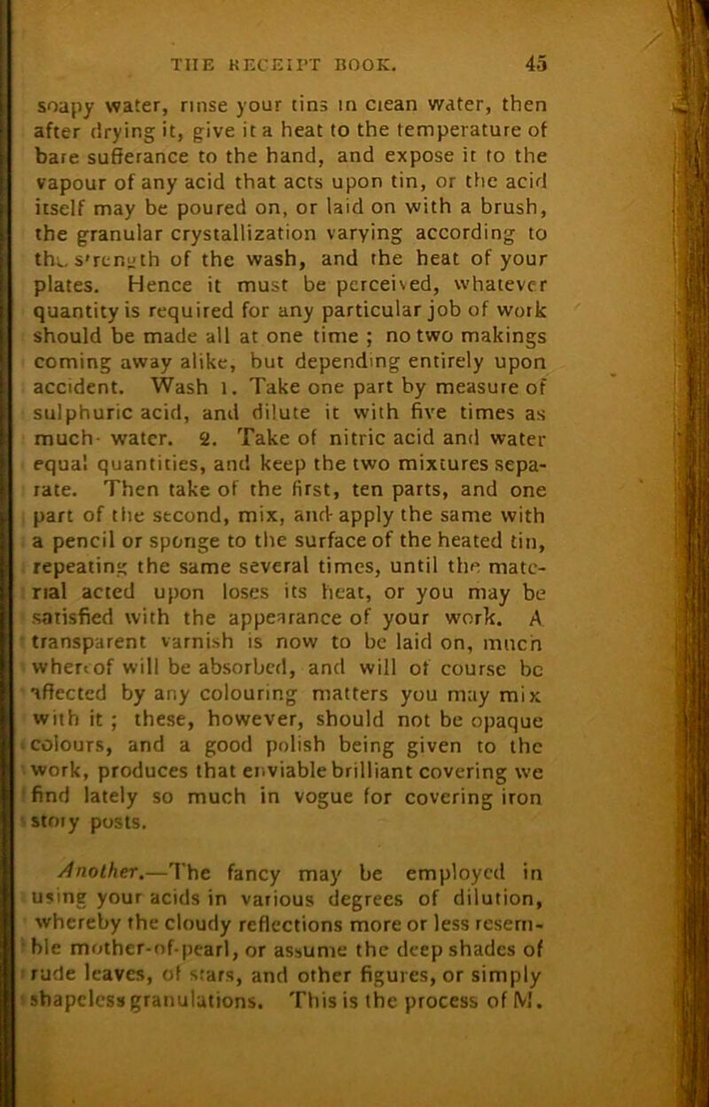 soapy water, rinse your tins in ciean water, then after drying it, give it a heat to the temperature of bate sufferance to the hand, and expose it to the vapour of any acid that acts upon tin, or the acid itself may be poured on, or laid on with a brush, the granular crystallization varying according to the strength of the wash, and the heat of your plates. Hence it must be pcrceised, whatever quantity is required for any particular job of work should be made all at one time ; no two makings coming away alike, but depending entirely upon accident. Wash l. Take one part by measure of sulphuric acid, and dilute it with five times as much- water. 2. Take of nitric acid and water equal quantities, and keep the two mixtures sepa- rate. Then take of the first, ten parts, and one part of tlie second, mix, and-apply the same with a pencil or sponge to the surface of the heated tin, repeating the same several times, until the mate- rial acted upon losers its heat, or you may be satisfied with the appearance of your work. A transparent varnish is now to be laid on, much whereof will be absorbed, and will of course be affected by any colouring matters you may mix with it ; these, however, should not be opaque > colours, and a good polish being given to the work, produces that enviable brilliant covering we find lately so much in vogue for covering iron stmy posts. Another.—The fancy may be employed in using your acids in various degrees of dilution, whereby the cloudy reflections more or less resem- ble mother-of-pearl, or assume the deep shades of rude leaves, of stars, and other figures, or simply 'shapelessgranulations. This is the process ofM.