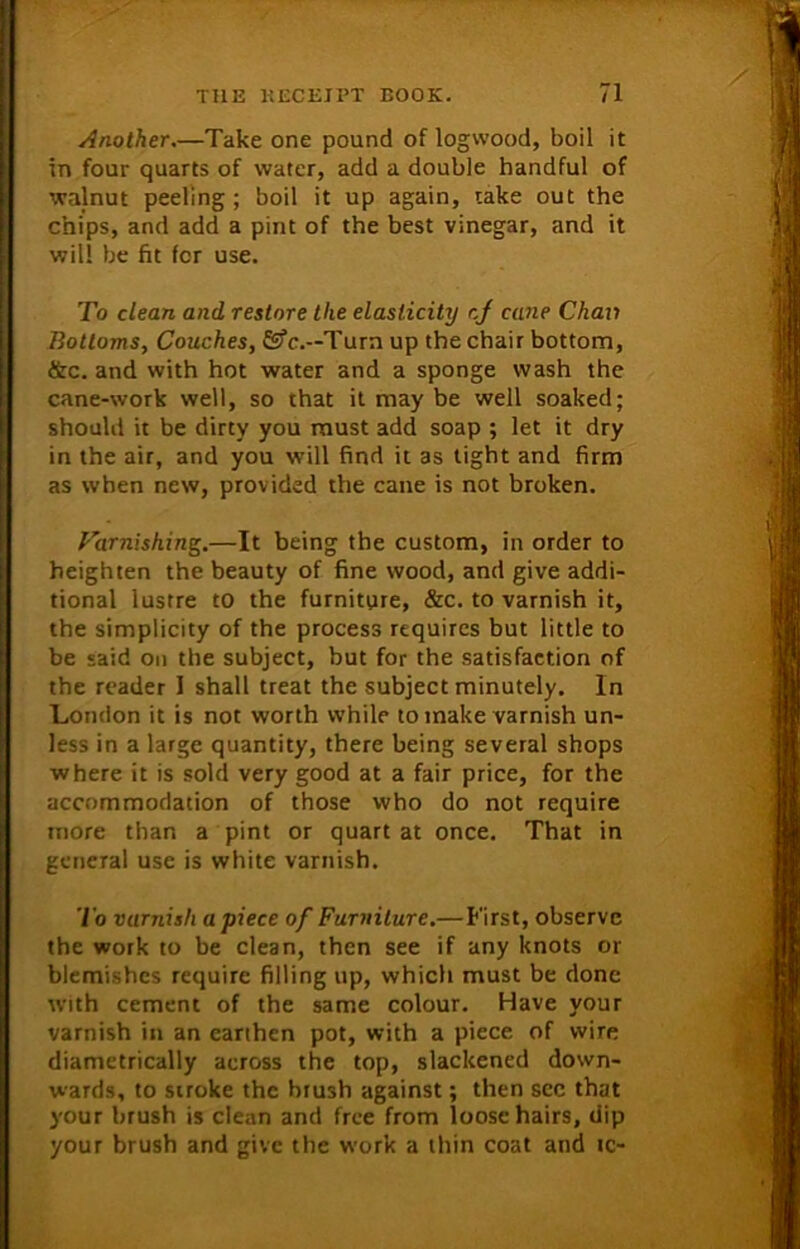 Another.—Take one pound of logwood, boil it in four quarts of water, add a double handful of walnut peeling; boil it up again, take out the chips, and add a pint of the best vinegar, and it will be fit for use. To clean and restore the elasticity cj cane Chav Bottoms, Couches, G?c.—Turn up the chair bottom, &c. and with hot water and a sponge wash the cane-work well, so that it may be well soaked; should it be dirty you must add soap ; let it dry in the air, and you will find it as tight and firm as when new, provided the cane is not broken. Tarnishing.—It being the custom, in order to heighten the beauty of fine wood, and give addi- tional lustre to the furniture, &c. to varnish it, the simplicity of the process requires but little to be said on the subject, but for the satisfaction of the reader I shall treat the subject minutely. In London it is not worth while to make varnish un- less in a large quantity, there being several shops where it is sold very good at a fair price, for the accommodation of those who do not require more than a pint or quart at once. That in general use is white varnish. To varnish apiece of Furniture.— First, observe the work to be clean, then see if any knots or blemishes require filling up, which must be done with cement of the same colour. Have your varnish in an earthen pot, with a piece of wire diametrically across the top, slackened down- wards, to stroke the brush against; then see that your brush is clean and free from loose hairs, dip your brush and give the work a thin coat and ic-