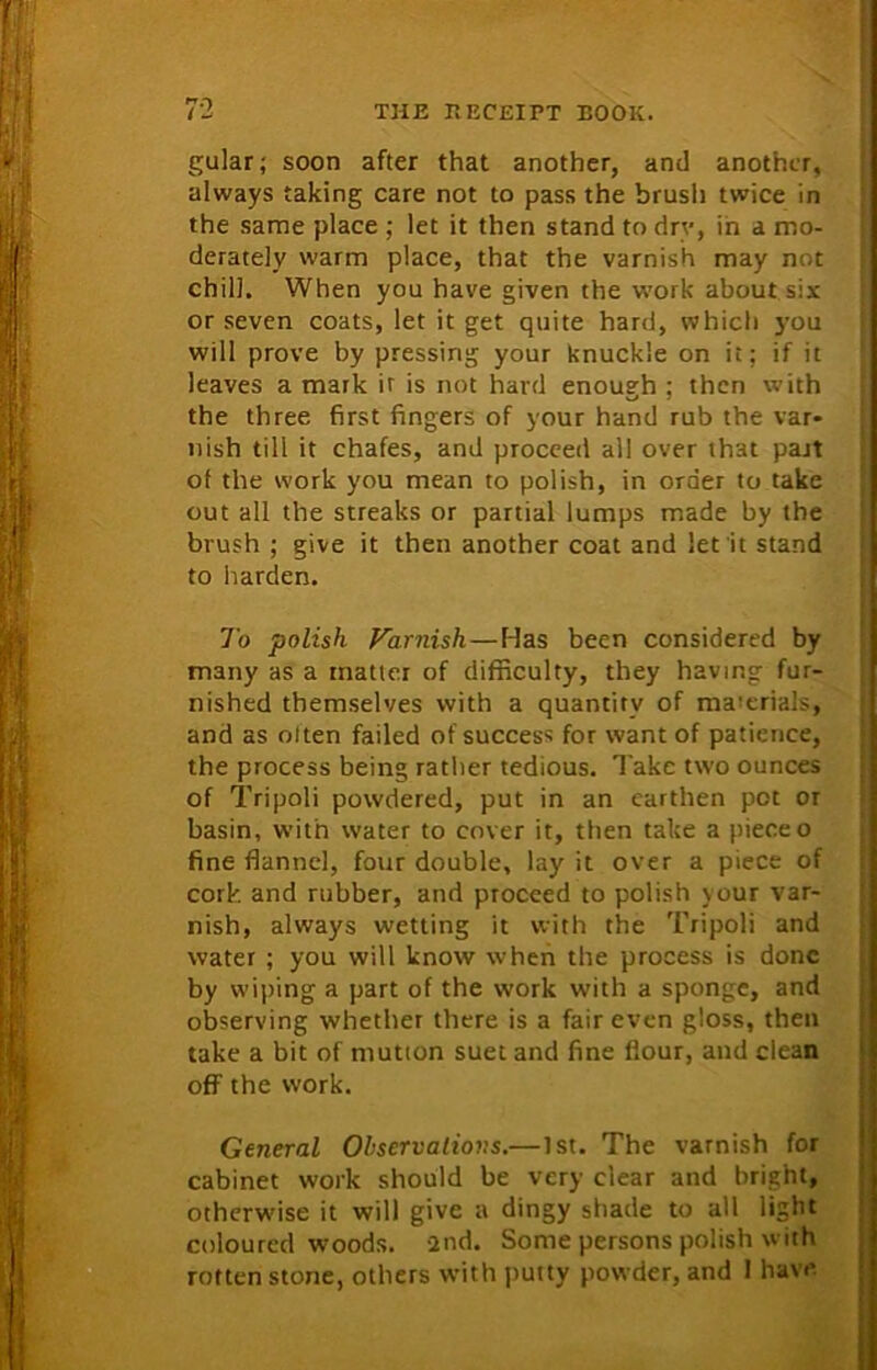 gular; soon after that another, and another, always taking care not to pass the brush twice in the same place ; let it then stand to dry, in a mo- derately warm place, that the varnish may not chill. When you have given the work about six or seven coats, let it get quite hard, which you will prove by pressing your knuckle on it; if it leaves a mark it is not hard enough ; then with the three first fingers of your hand rub the var- nish till it chafes, and proceed all over that part of the work you mean to polish, in order to take out all the streaks or partial lumps made by the brush ; give it then another coat and let it stand to harden. To polish Varnish—Idas been considered by many as a matter of difficulty, they having fur- nished themselves with a quantity of ma’erials, and as often failed of success for want of patience, the process being rather tedious. Take two ounces of Tripoli powdered, put in an earthen pot or basin, with water to cover it, then take a piece o fine flannel, four double, lay it over a piece of cork and rubber, and proceed to polish your var- nish, always wetting it with the Tripoli and water ; you will know when the process is done by wiping a part of the work with a sponge, and observing whether there is a fair even gloss, then take a bit of mutton suet and fine flour, and clean off the work. General Observations.—1st. The varnish for cabinet work should be very clear and bright, otherwise it will give a dingy shade to all light coloured woods, and. Some persons polish with rotten stone, others with putty powder, and I have