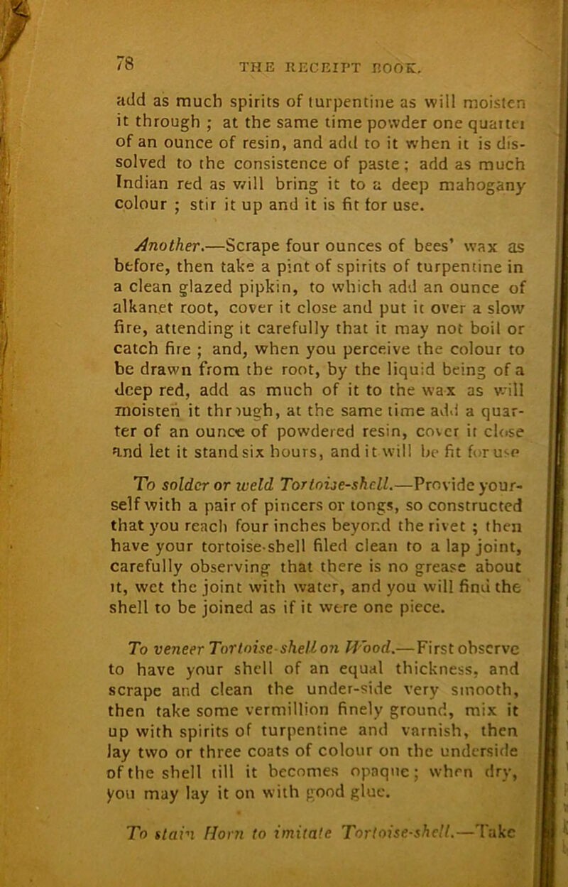 add as much spirits of turpentine as will moisten it through ; at the same time powder one quarter of an ounce of resin, and add to it when it is dis- solved to the consistence of paste: add as much Indian red as will bring it to a deep mahogany colour ; stir it up and it is fit for use. Another.—Scrape four ounces of bees’ wax as before, then take a pint of spirits of turpentine in a clean glazed pipkin, to which add an ounce of alkanet root, cover it close and put it over a slow fire, attending it carefully that it may not boil or catch fire ; and, when you perceive the colour to be drawn from the root, by the liquid being of a deep red, add as much of it to the wax as will moisten it through, at the same time add a quar- ter of an ounce of powdered resin, cover it close and let it standsix hours, and it will befit fi-ruse To solder or weld Tortoise-shell.—Provide your- self with a pair of pincers or tongs, so constructed that you reach four inches beyond the rivet ; then have your tortoise-shell filed clean to a lap joint, carefully observing that there is no grease about it, wet the joint with water, and you will find the shell to be joined as if it were one piece. To veneer Tortoise shell on H ood.— First observe to have your shell of an equal thickness, and scrape and clean the under-side very smooth, then take some vermillion finely ground, mix it up with spirits of turpentine and varnish, then lay two or three coats of colour on the underside of the shell till it becomes opaque; when dry, you may lay it on with good glue. To stain Horn to imitate Tortoise-shell.—'lake