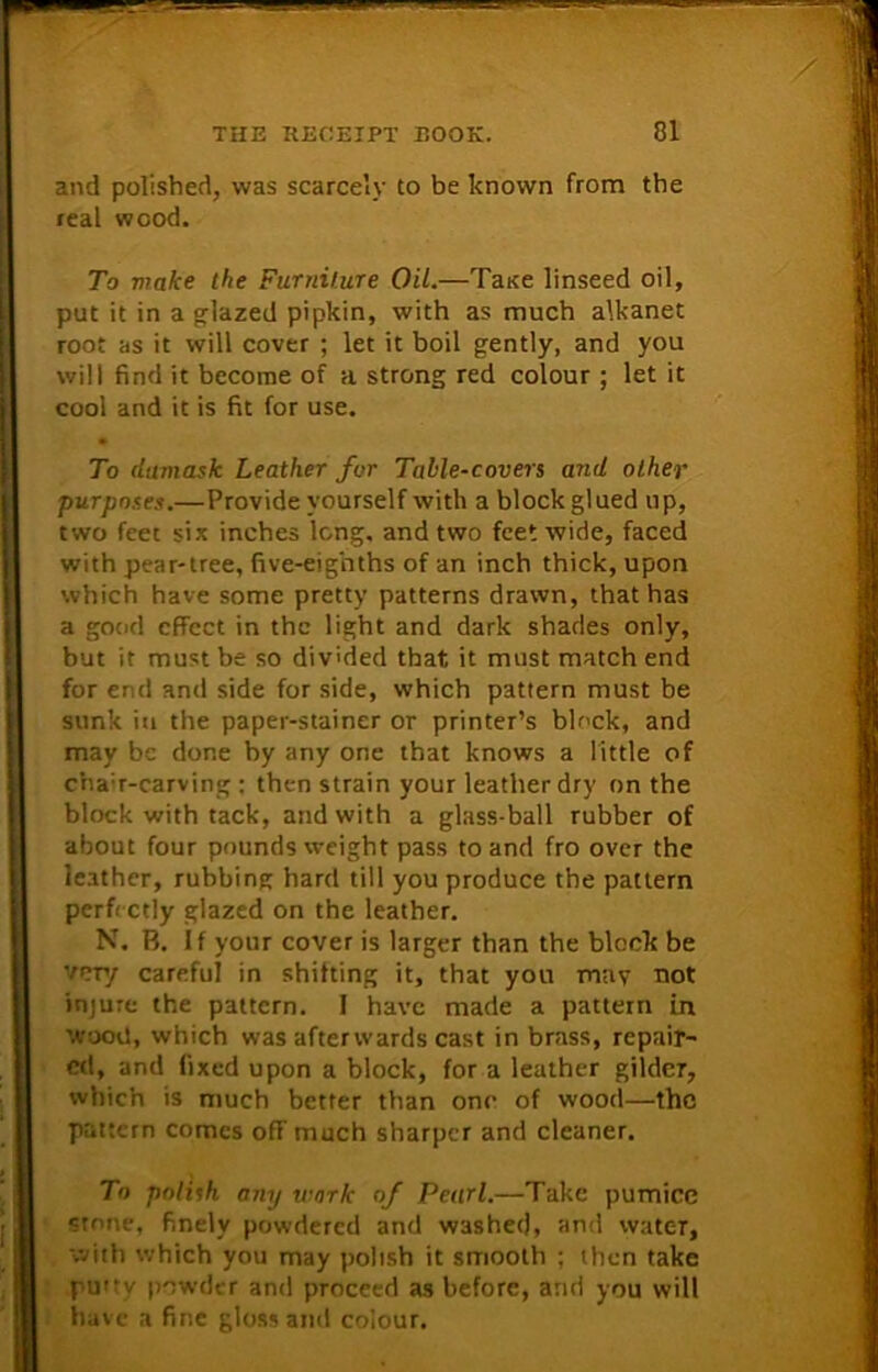 and polished, was scarcely to be known from the real wood. To make the Furniture Oil.—Tane linseed oil, put it in a glazed pipkin, with as much alkanet root as it will cover ; let it boil gently, and you will find it become of a strong red colour ; let it cool and it is fit for use. To damask Leather for Table-covers and other purposes.—Provide yourself with a block glued up, two feet six inches long, and two feet wide, faced with pear-tree, five-eighths of an inch thick, upon which have some pretty patterns drawn, that has a good effect in the light and dark shades only, but it must be so divided that, it must match end for end and side for side, which pattern must be sunk in the paper-stainer or printer’s block, and may be done by any one that knows a little of cha:r-carving : then strain your leather dry on the block with tack, and with a glass-ball rubber of about four pounds weight pass to and fro over the leather, rubbing hard till you produce the pattern perfectly glazed on the leather. N. B. If your cover is larger than the block be very careful in shitting it, that you may not injure the pattern. I have made a pattern in wood, which was afterwards cast in brass, repair- ed, and fixed upon a block, for a leather gilder, which is much better than one of wood—the pattern comes off much sharper and cleaner. To polish any work of Pearl.—Take pumice stone, finely powdered and washed, and water, with which you may polish it smooth ; then take pu'ty powder and proceed as before, and you will have a fine gloss and colour.