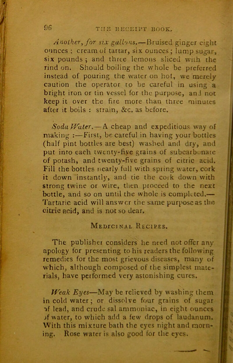 or, Another, for six gallons.—Bruised ginger eight ounces ; cream of tartar, six ounces ; lump sugar, six pounds ; and three lemons sliced with the rind on. Should boiling the whole be preferred instead of pouring the water on hot, we merely caution the operator to be careful in using a bright iron or tin vessel for the purpose, and not keep it over the fire more than three minutes after it boils : strain, &c. as before. SodaHrater.— A cheap and expeditious way of making :—First, be careful in having your bottles (half pint bottles are best) washed and dry, and put into each twenty-five grains of subcarbonate of potash, and twenty-five grains of citric acid. Fill the bottles nearly full with spring water, cork it down instantly, and tie the cork down with strong twine or wire, then proceed to the next bottle, and so on until the whole is completed.— Tartaric acid will answer the same purpose as the citric acid, and is not so dear. MEtirciNAL Recipes. The publisher considers he need not offer any apology for presenting to his readers the following remedies for the most grievous diseases, many of which, although composed of the simplest mate- rials, have performed very astonishing cures. fi'eak Eyes—May be relieved by washing them in cold water; or dissolve four grains of sugar ->f lead, and crude sal ammoniac, in eight ounces jf water, to which atld a few drops of laudanum. With this mixture bath the eyes night and morn- ing. Rose water is also good for the eyes.