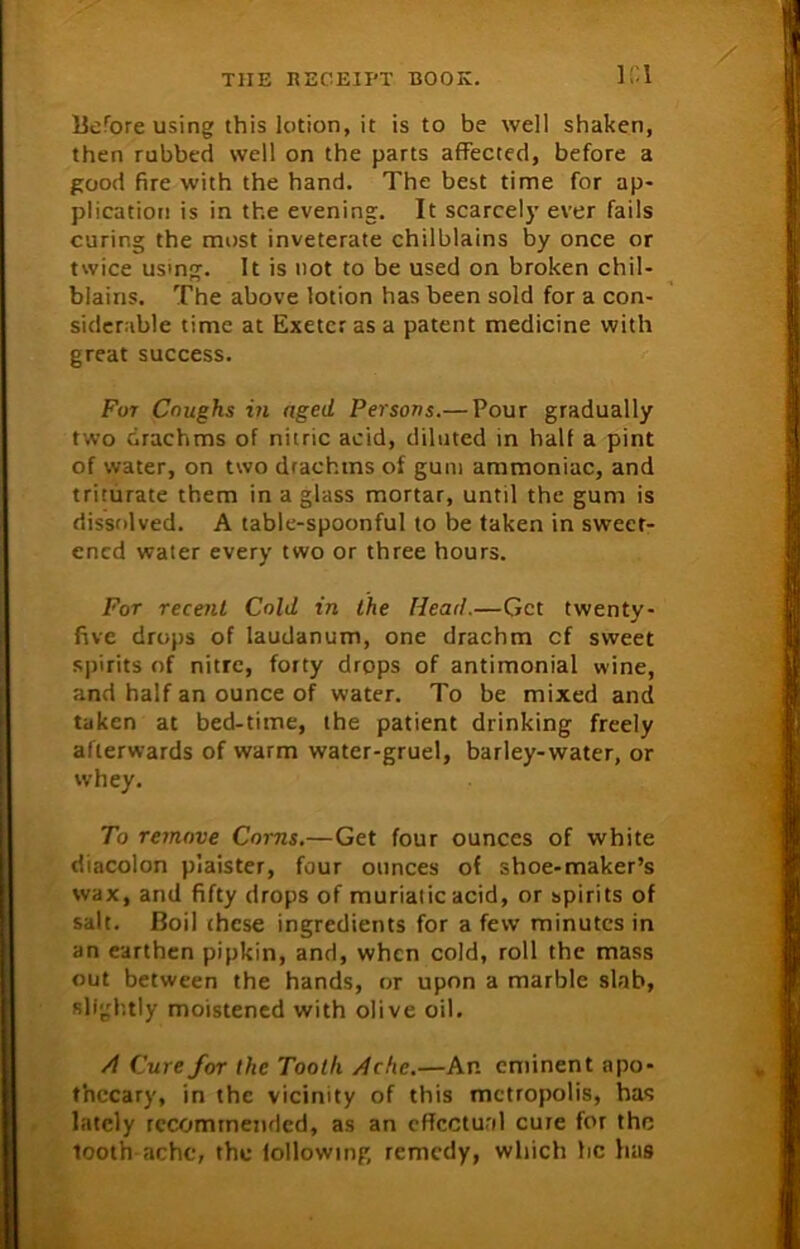 K\ Before using this lotion, it is to be well shaken, then rubbed well on the parts affected, before a good fire with the hand. The best time for ap- plication is in the evening. It scarcely ever fails curing the most inveterate chilblains by once or twice usrng. It is not to be used on broken chil- blains. The above lotion has been sold for a con- siderable time at Exeter as a patent medicine with great success. For Coughs in aged Persons.— Pour gradually two drachms of nitric acid, diluted in half a pint of water, on two drachms of gum ammoniac, and triturate them in a glass mortar, until the gum is dissolved. A table-spoonful to be taken in sweet- ened water every two or three hours. For recent Cold in the Head.—Get twenty- five drops of laudanum, one drachm cf sweet spirits of nitre, forty drops of antimonial wine, and half an ounce of water. To be mixed and taken at bed-time, the patient drinking freely afterwards of warm water-gruel, barley-water, or whey. To remove Corns.—Get four ounces of white diacolon piaister, four ounces of shoe-maker’s wax, and fifty drops of muriatic acid, or spirits of salt. Boil these ingredients for a few minutes in an earthen pipkin, and, when cold, roll the mass out between the hands, or upon a marble slab, slightly moistened with olive oil. /1 Cure for the Tooth /Ichc.—An eminent apo- thecary, in the vicinity of this metropolis, has lately recommended, as an effectual cure for the tooth ache, the lollowing remedy, which he has