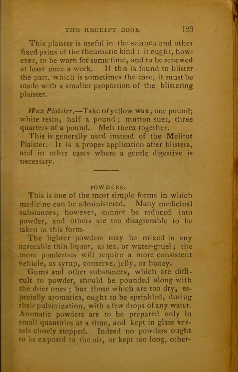 This plaister is useful in the sciatica and other fixed pains of the rheumatic kind : it ought, how- ever, to be worn for some time, and to be renewed at least once a week. If this is found to blister the part, which is sometimes the case, it must be made with a smaller proportion of the blistering plaister. IPax Plainer.—Take ofyellow wax, one pound; white resin, half a pound ; mutton suet, three quarters of a pound. Melt them together. This is generally used instead of the Melitot Plaister. It is a proper application after blisters, and in other cases where a gentle digestive is necessary. POWDERS. This is one of the most simple forms in which medicine can be administered. Many medicinal substances, however, cannot be reduced into powder, and others are too disagreeable to be taken in this form. The lighter powders m3y be mixed in any aafceable thin liquor, as tea, or water-gruel; the more ponderous will require a more consistent vehicle, as syrup, conserve, jelly, or honey. Gums and other substances, which are diffi- cult to powder, should be pounded along with the drier ones ; but those which are too dry, es- pecially aromatics, ought to be sprinkled, during their pulverization, with a few drops of any water. Aromatic powders arc to be prepared only in small quantities at a time, and kept in glass ves- sels closely stopped. Indeed no powders ought to be exposed to the air, or kept too long, other-