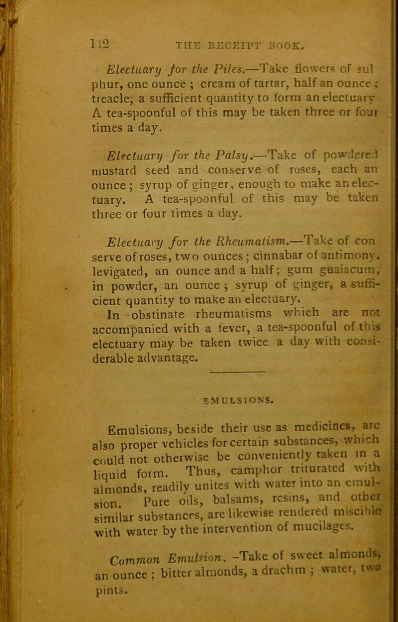 152 Electuary Jar the Piles.—Take flowers of sul phur, one ounce ; cream of tartar, half an ounce ; treacle, a sufficient quantity to form an electuary A tea-spoonful of this may be taken three or four times a day. Electuary for the Palsy.—Take of powdered mustard seed and conserve of roses, each an ounce ; syrup of ginger, enough to make an elec- tuary. A tea-spoonful of this may be taken three or four times a day. Electuary for the Rheumatism.—Take of con serve of roses, two ounces; cinnabar of antimony, levigated, an ounce and a half; gum guaiacum, in powder, arx ounce ; syrup of ginger, a suffi- cient quantity to make an electuary. In obstinate rheumatisms which are not accompanied with a tever, a tea-spoonful of this electuary may be taken twice a day with consi- derable advantage. EMULSIONS. Emulsions, beside their use as medicines, arc also proper vehicles for certain substances, which could not otherwise be conveniently taken in a liquid form. Thus, camphor triturated with almonds, readilv unites with water into an emul- sion Pure oils, balsams, resins, and otner similar substances, are likewise rendered miscible with water by the intervention of mucilages. Common Emulsion. -Take of sweet almonds, an ounce ; bitter almonds, a drachm ; water, two pints.