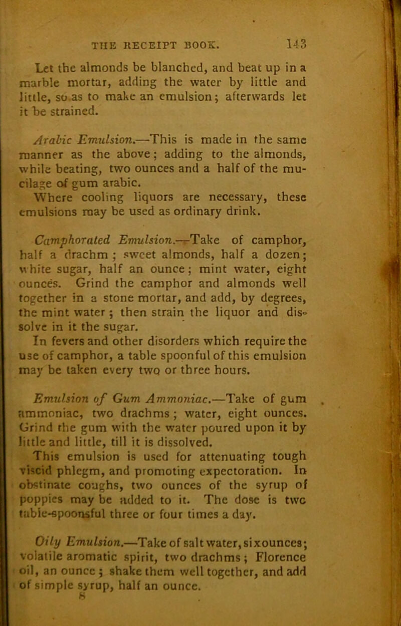 Let the almonds be blanched, and beat up in a marble mortar, adding the water by little and little, so.as to make an emulsion; afterwards let it be strained. Arabic Emulsion.—This is made in the same manner as the above; adding to the almonds, while beating, two ounces and a half of the mu- cilage of gum arabic. Where cooling liquors are necessary, these emulsions may be used as ordinary drink. Camphorated Emulsion.--^Take of camphor, half a drachm ; sweet almonds, half a dozen; white sugar, half an ounce; mint water, eight ounces. Grind the camphor and almonds well together in a stone mortar, and add, by degrees, the mint water; then strain the liquor and dis» solve in it the sugar. In fevers and other disorders which require the use of camphor, a table spoonful of this emulsion may be taken every two or three hours. Emulsion of Gum Ammoniac.—Take of gum ammoniac, two drachms ; water, eight ounces. Grind the gum with the water poured upon it by little and little, till it is dissolved. This emulsion is used for attenuating tough viscid phlegm, and promoting expectoration. Ir> obstinate coughs, two ounces of the syrup of poppies may be added to it. The dose is twe tabic-spoonsful three or four times a day. Oily Emulsion.—Take of salt water, sixounces; voialile aromatic spirit, two drachms; Florence oil, an ounce ; shake them well together, and add of simple syrup, half an ounce.