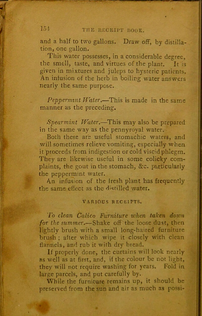 and a half to two gallons. Draw off, by distilla- tion, one gallon. This water possesses, in a considerable degree, the smell, taste, and virtues of the plant. It is given in mixtures and juleps to hysteric patients. An infusion of the herb in boiling water answers nearly the same purpose. Peppermint Hater.—This is made in the same manner as the preceding. Spearmint Water.—This may also be prepared in the same way as the pennyroyal water. Both these are useful stomachic waters, and will sometimes relieve vomiting, especially when it proceeds from indigestion or cold viscid phlegm. They are likewise useful in some colicky com- plaints, the gout in the stomach, &c. particularly the peppermint water. An infusion of the fresh plant has frequently the same effect as the distilled water. VARIOUS R ECEIPTS. I'o clean Calico Furniture when taken down for the summer.— Shake off the loose dust, then lightly brush with a small long-haired furniture brush ; after which wipe it closely with clean flannels, and rub it with dry bread. If properly done, the curtains will look nearly as well as at first, and, if the colour be not light, they will not require washing for years. Fold in large parcels, and put carefully by. While the furniture remains up, it should be preserved from the sun and air as much as possi-