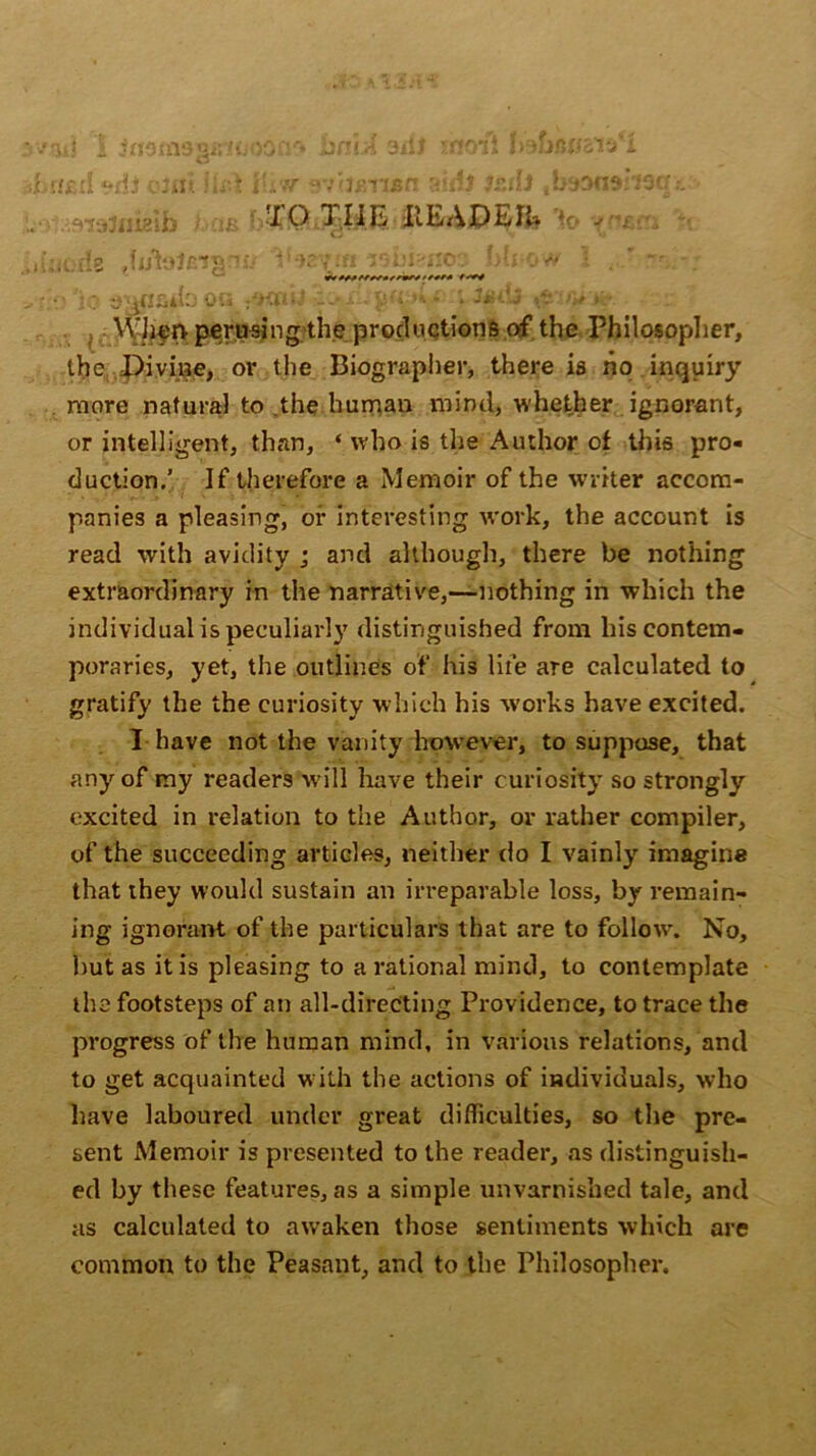 v'aij 1 itfsmssfrtiiOQfl'* bn \A 3i!j -rt'iii Ir'ih'WcVj l ■/until «*dJ QUii lU'i V'L'tf avlianan aid} StilJ ,tmn9:i9cr omigib baa b&QLXIiE HEADER * - . de .fi/toJeiarm VMvar isbianoo mi-ow I t-JissK* *********«««//#« > • o 'jo oa_•:.* -■.’. j?«y* * }*d.j %tw&. Wh^n perusing the productions of the Philosopher, the Divine, or the Biographer, there is ho inquiry more natural to the human mind, whether ignorant, or intelligent, than, ‘ who is the Author of this pro- duction.’ If therefore a Memoir of the writer accom- panies a pleasing, of interesting work, the account is read with avidity ; and although, there be nothing extraordinary in the narrative,—nothing in which the individual is peculiarly distinguished from his contem- poraries, yet, the outlines of his life are calculated to gratify the the curiosity which his works have excited. I have not the vanity however, to suppose, that any of my readers will have their curiosity so strongly excited in relation to the Author, or rather compiler, of the succeeding articles, neither do I vainly imagine that they would sustain an irreparable loss, by remain- ing ignorant of the particulars that are to follo\v. No, but as it is pleasing to a rational mind, to contemplate the footsteps of an all-directing Providence, to trace the progress of the human mind, in Various relations, and to get acquainted with the actions of individuals, who have laboured under great difficulties, so the pre- sent Memoir is presented to the reader, as distinguish- ed by these features, as a simple unvarnished tale, and as calculated to awaken those sentiments which are common to the Peasant, and to the Philosopher.