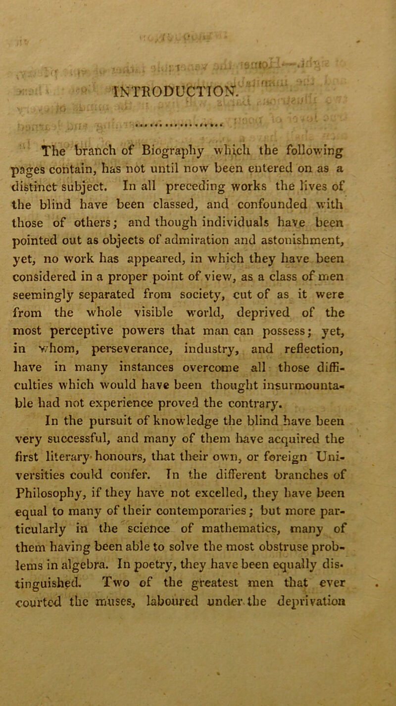 : i INTRODUCTION*. The branch of Biography which the following pages contain, has not until now been entered on as a distinct subject. In all preceding works the lives of the blind have been classed, and confounded with those of others; and though individuals have been pointed out as objects of admiration and astonishment, yet, no work has appeared, in which they have been considered in a proper point of view, as a class of men seemingly separated from society, cut of as it were from the whole visible world, deprived of the most perceptive powers that man can possess; yet, in v/hom, perseverance, industry, and reflection, have in many instances overcome all those diffi- culties which would have been thought insurmounta- ble had not experience proved the contrary. In the pursuit of knowledge the blind have been very successful, and many of them have acquired the first literary- honours, that their own, or foreign Uni- versities could confer. In the different branches of Philosophy, if they have not excelled, they have been equal to many of their contemporaries; but more par- ticularly in the science of mathematics, many of them having been able to solve the most obstruse prob- lems in algebra. In poetry, they have been equally dis- tinguished. Two of the greatest men that ever courted the muses, laboured under-the deprivation