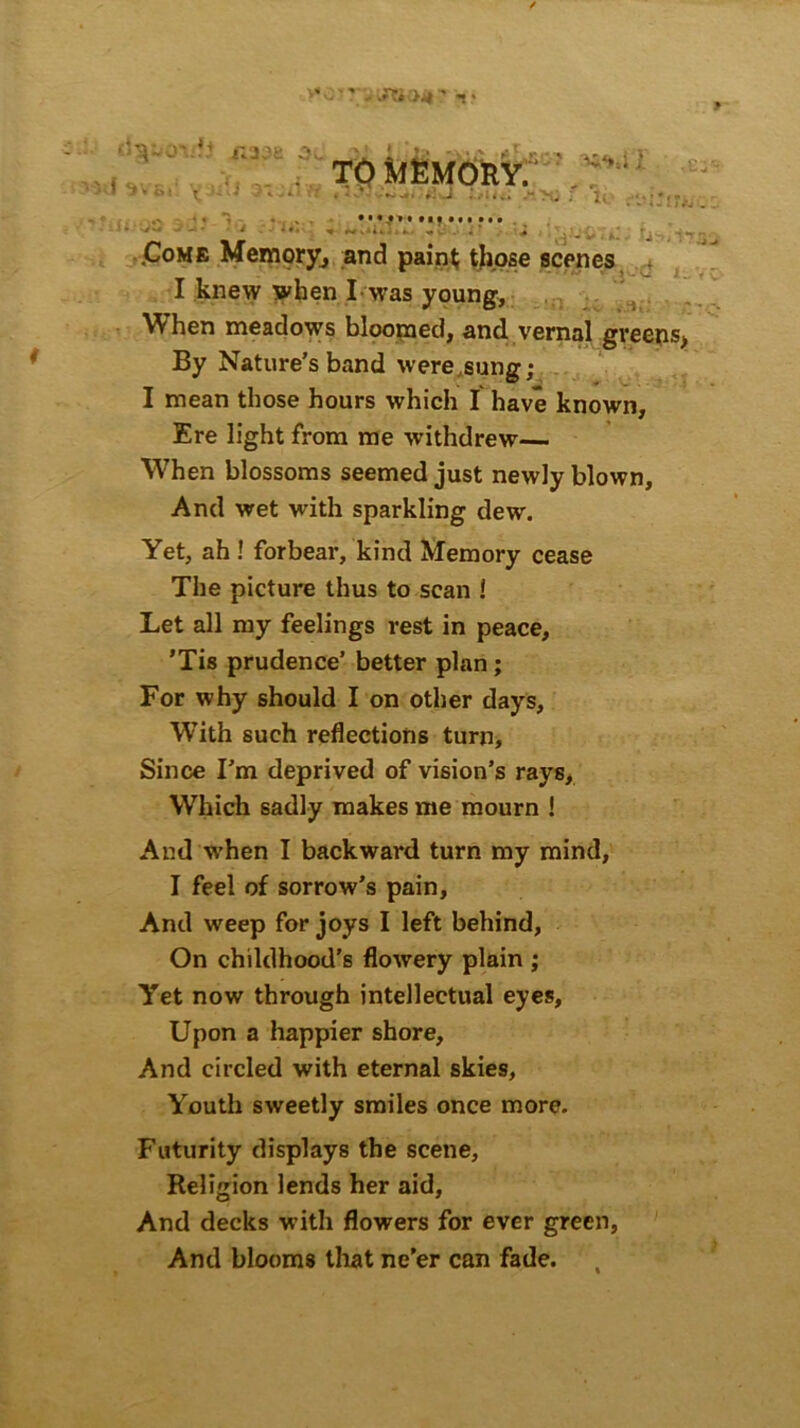 JUOit «> dgoovfJ I 3V6»' '^jdj 3C TO MEMORY. »bc: I r K-j ,£3 Trx. »4 . •* ,. • . .J V l A - « ,Come Memory, and paint; those scenes I knew when I was young, When meadows bloomed, and vernal greens* By Nature’s band were sung; I mean those hours which I have known. Ere light from me withdrew— When blossoms seemed just newly blown. And wet with sparkling dew. Yet, ah ! forbear, kind Memory cease The picture thus to scan ! Let all my feelings rest in peace, ’Tis prudence’ better plan; For why should I on other days, W’ith such reflections turn, Since I’m deprived of vision’s rays, Which sadly makes me mourn ! And when I backward turn my mind, I feel of sorrow’s pain. And weep for joys I left behind, On childhood’s flowery plain ; Yet now through intellectual eyes. Upon a happier shore, And circled with eternal skies. Youth sweetly smiles once more. Futurity displays the scene, Religion lends her aid, And decks w ith flowers for ever green, And blooms that ne’er can fade.