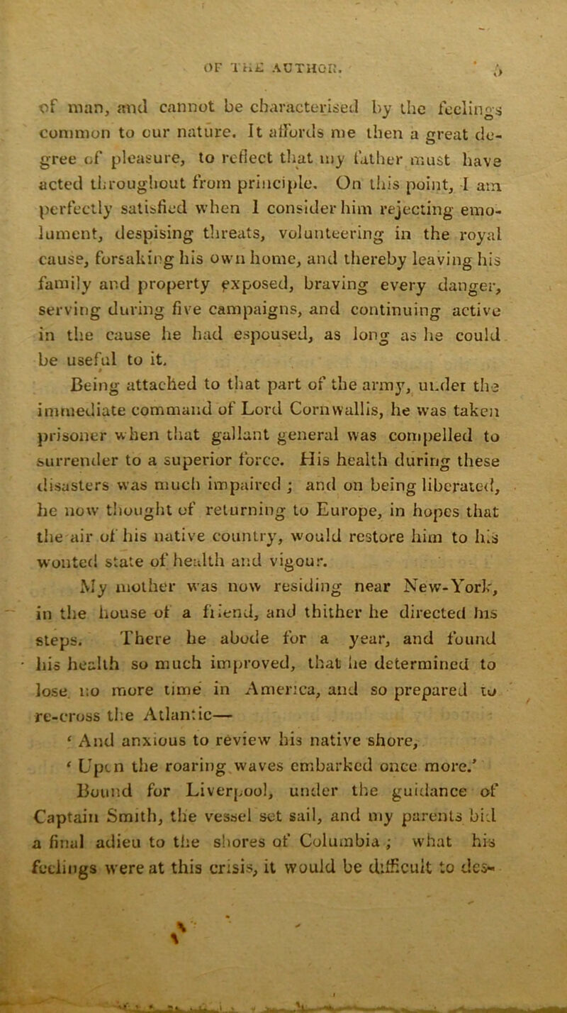 OF THE AUTHOR. ' /> of man, and cannot be characterised by the feelings common to our nature. It affords me then a great de- gree of pleasure, to reflect that my father must have acted throughout from principle. On this point, I am perfectly satisfied when 1 consider him rejecting emo- lument, despising threats, volunteering in the royal cause, forsaking his own home, and thereby leaving his family and property exposed, braving every danger, serving during five campaigns, and continuing active in the cause he had espoused, as long as he could be useful to it, t Being attached to that part of the army, under the immediate command of Lord Cornwallis, he was taken prisoner when that gallant general was compelled to surrender to a superior force. His health during these disasters was much impaired ; and on being liberated, he now thought of returning to Europe, in hopes that the air of his native country, would restore him to his wonted state of; health and vigour. My mother was now residing near New-York, in the house ot a fiiend, and thither he directed Ins steps. There he abode for a year, and found Ins health so much improved, that lie determined to lose no more time in America, and so prepared to re-cross the Atlantic— ‘ And anxious to review his native shore, ‘ Uptn the roaring waves embarked once more/ Bound for Liverpool, under the guidance of Captain Smith, the vessel set sail, and my parents bid a final adieu to the shores of Columbia ; what his feelings were at this crisis, it would be difficult to des-