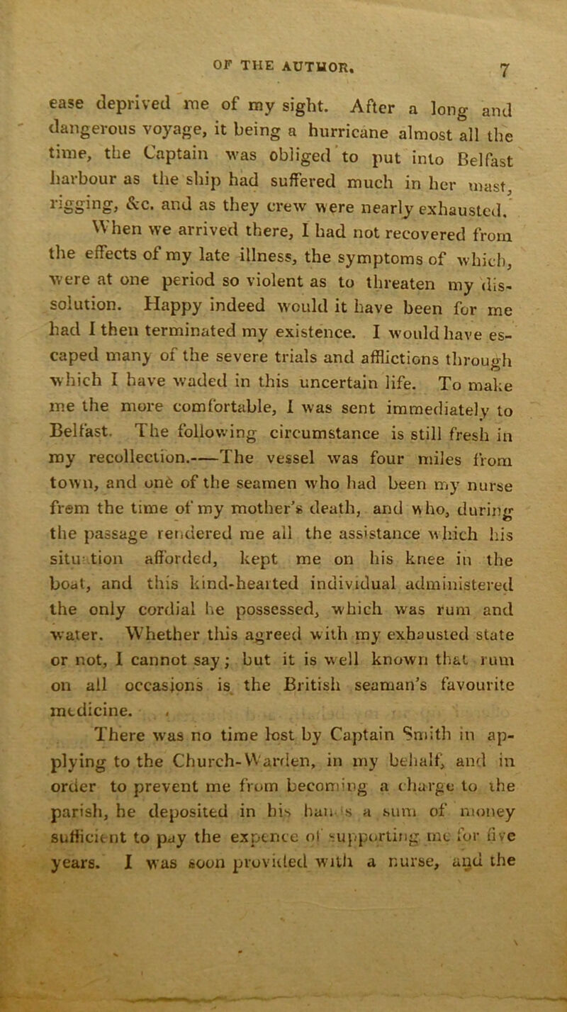 ease deprived me of my sight. After a long and dangerous voyage, it being a hurricane almost all the time, the Captain was obliged to put into Belfast harbour as the ship had suffered much in her mast, rigging, &c. and as they crew were nearly exhausted. When we arrived there, I had not recovered from the effects of my late illness, the symptoms of which, were at one period so violent as to threaten my dis- solution. Happy indeed would it have been for me had I then terminated my existence. I would have es- caped many of the severe trials and afflictions through which I have waded in this uncertain life. To make me the more comfortable, I was sent immediately to Belfast. The following circumstance is still fresh in my recollection. The vessel was four miles from town, and on6 of the seamen -who had been my nurse frem the time of my mother’s death, and who, during the passage rendered me ail the assistance which his situ tion afforded, kept me on his knee in the boat, and this kind-hearted individual administered the only cordial he possessed, which was rum and water. Whether this agreed with my exhausted state or not, I cannot say; but it is well known that rum on all occasions is the British seaman’s favourite medicine. There was no time lost by Captain Smith in ap- plying to the Church-Warden, in my behalf, and in order to prevent me from becoming a charge to the parish, he deposited in bis han s a sum of money sufficient to pay the expence of supporting, me for five years. I was soon provided with a nurse, and the