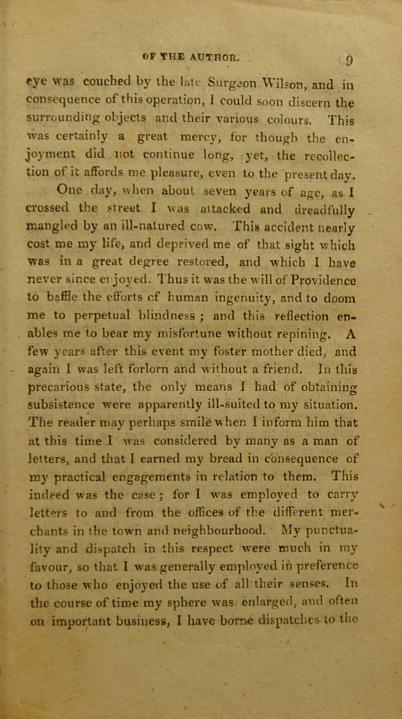 eye was couched by the late Surgeon Wilson, and in consequence of this operation, I could soon discern the surrounding objects and their various colours. This was certainly a great mercy, for though the en- joyment did not continue long, yet, the recollec- tion of it affords me pleasure, even to the present day. One day, when about seven years of age, as I crossed the street I was attacked and dreadfully mangled by an ill-natured cow. This accident nearly cost me my life, and deprived me of that sight which was in a great degree restored, and which I have never since enjoyed. Thus it was the will of Providence to baffle the efforts of human ingenuity, and to doom me to perpetual blindness ; and this reflection en- ables me to bear my misfortune without repining. A few years after this event my foster mother died, and again I was left forlorn and w ithout a friend. In this precarious state, the only means I had of obtaining subsistence were apparently ill-suited to my situation. The reader may perhaps smile w hen I inform him that at this time .I w’as considered by many as a man of letters, and that I earned my bread in consequence of my practical engagements in relation to them. This indeed was the case; for I wras employed to carry letters to and from the offices of the different mer- chants in the town and neighbourhood. My punctua- lity and dispatch in this respect were much in my favour, so that I was generally employed in preference to those who enjoyed the use of all their senses. In the course of time my sphere was enlarged, and often on important business, I have borne dispatches to the