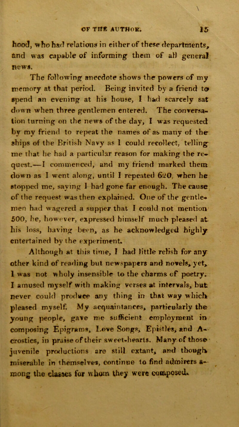 hood, who had relations in either of these departments, and was capable of informing them of ah general news. The following anecdote shows the powers of my memory at that period. Being invited by a friend to spend an evening at his house, 1 had scarcely sat down when three gentlemen entered. The conversa- tion turning on the news of the day, I was requested by my friend to repeat the names of as many of the ships of the British Navy as 1 could recollect, telling me that he had a particular reason for making the re- quest.—I commenced, and my friend marked them down as I went along, until I repeated 6^0, when he stopped me, saying I had gone far enough. The cause of the request was then explained. One of the gentle- men had wagered a supper that I could not mention 500, he, however, expressed himself much pleased at his loss, having been, as he acknowledged highly entertained by the experiment. Although at this time, I had little relish for any other kind of reading but newspapers and novels, yet, 1 was not w holy insensible to the charms of poetry. I amused myself with making verses at intervals, but never could produce any thing in that way which pleased myself. My acquaintances, particularly the young people, gave me sufficient employment in composing Epigrams, Love Songs, Epistles, and A- crostics, in praise of their sweet-hearts. Many of those juvenile productions are still extant, ami though miserable in themselves, continue to find admirers a- mong the classes for whom they were composed.