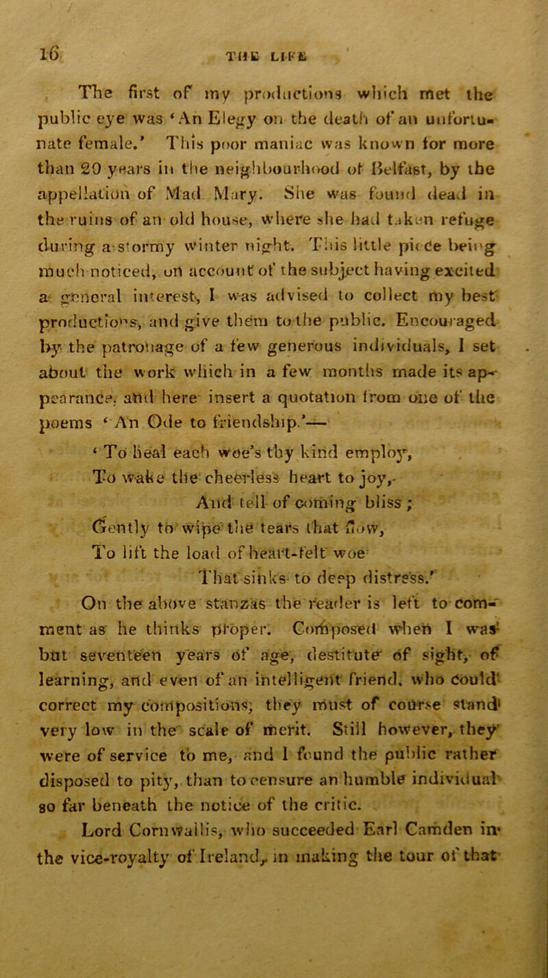 The first of my productions which met the public eye was ‘An Elegy on the death of an unfortu- nate female.’ This poor maniac was known tor more than 29 years in the neighbourhood of Belfast, by the appellation of Mad Mary. Site was found dead in the ruins of an old house, where she had taken refuge during a-stormy winter night. Tins little piece being much noticed, on account of the subject having excited a general interest, 1 was advised to collect my best productions, and give them to the public. Encouraged by the patronage of a few generous individuals, I set about the w ork wliich in a few months made its ap- pearance. and here insert a quotation from one of the poems ‘ An Ode to friendship.’— ‘ To heal each woe’s thy kind emplo3r, To wake tile cheerless heart to joy,- And tell of coming bliss ; Gently to wipe the tears that flow. To lift the load of heart-felt woe: That sinks to deep distress.' On the above stanzas the reader is left to com- ment as he thinks proper. Composed when 1 was: but seventeen years of age, destitute of sight, of learning, and even of an intelligent friend, who Could' correct my compositions; they must of course stand1 very low in the scale of merit. Still however, they’ were of service to me, and 1 found the public rather disposed to pity, than to censure an humble individual’ so far beneath the notice of the critic. Lord Cornwallis, who succeeded Earl Camden in* the vice-royalty oflreland,. in making the tour of that
