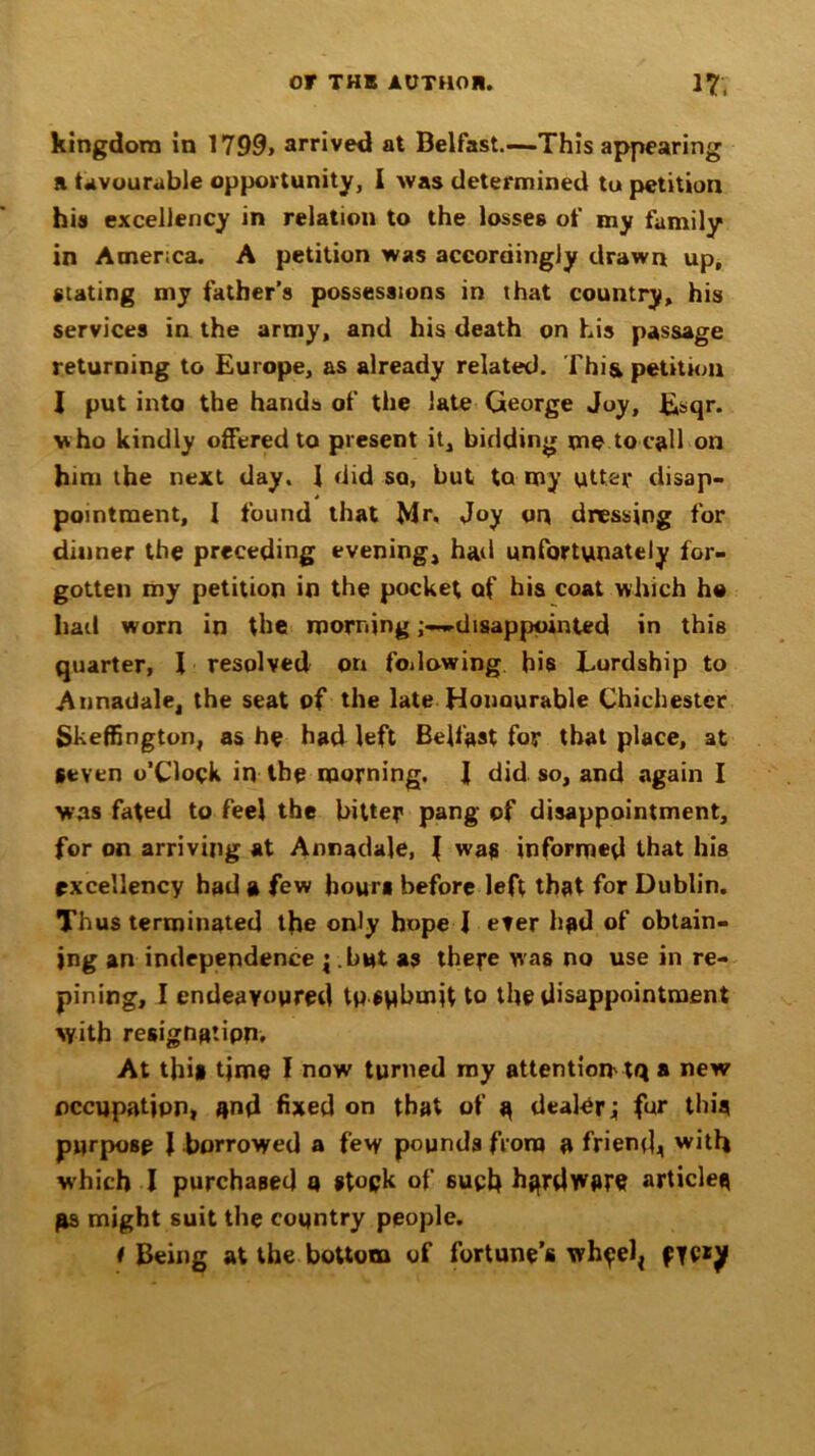 kingdom in 1799> arrived at Belfast.—This appearing a Uvourable opportunity, I was determined tu petition his excellency in relation to the losses of my family in America. A petition was accordingly drawn up, stating my father’s possessions in that country, his services in the army, and his death on his passage returning to Europe, as already related. Thi& petition I put into the hands of the late George Joy, Esqi\ who kindly offered to present it, bidding me to call on him the next day. J did so, but to my utter disap- pointment, I found that Mr, Joy on dressing for dinner the preceding evening, hail unfortunately for- gotten my petition in the pocket of his coat which he had worn in the morningdisappointed in this quarter, I resolved on following bis Lordship to Annadale, the seat of the late Honourable Chichester Skeffington, as he had left Belfast for that place, at Seven o’Clopk in the morning. I did so, and again I was fated to feel the bitter pang of disappointment, for on arriving at Armadale, I was informed that his excellency had a few hours before left that for Dublin. Thus terminated the only hope I ever had of obtain- ing an independence j but as there was no use in re- pining, I endeavoured tp submit to the disappointment with resignation. At thi* time I now turned my attention' tq a new occupation, and fixed on that of a dealer; fur this purpose J borrowed a fevy pounds from a friend,, with which I purchased a of 6ueh h^rdwfire articles gs might suit the country people. f Being at the bottom of fortune’s wh^elj fYC*y
